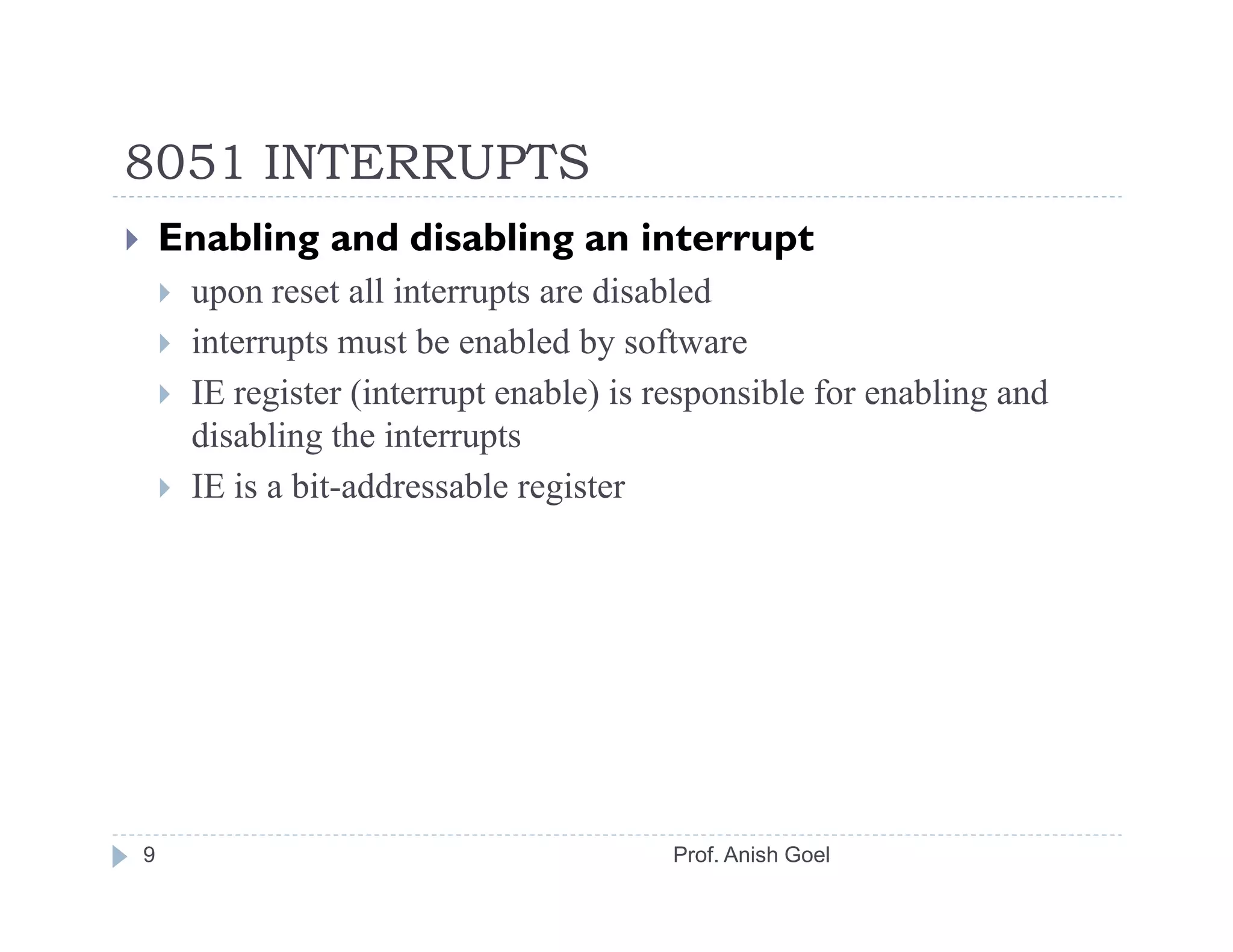 8051 INTERRUPTS
    Enabling and disabling an interrupt
     upon reset all interrupts are disabled
     interrupts must be enabled by software
     IE register (interrupt enable) is responsible for enabling and
     disabling the interrupts
     IE is a bit-addressable register




9                                      Prof. Anish Goel
 