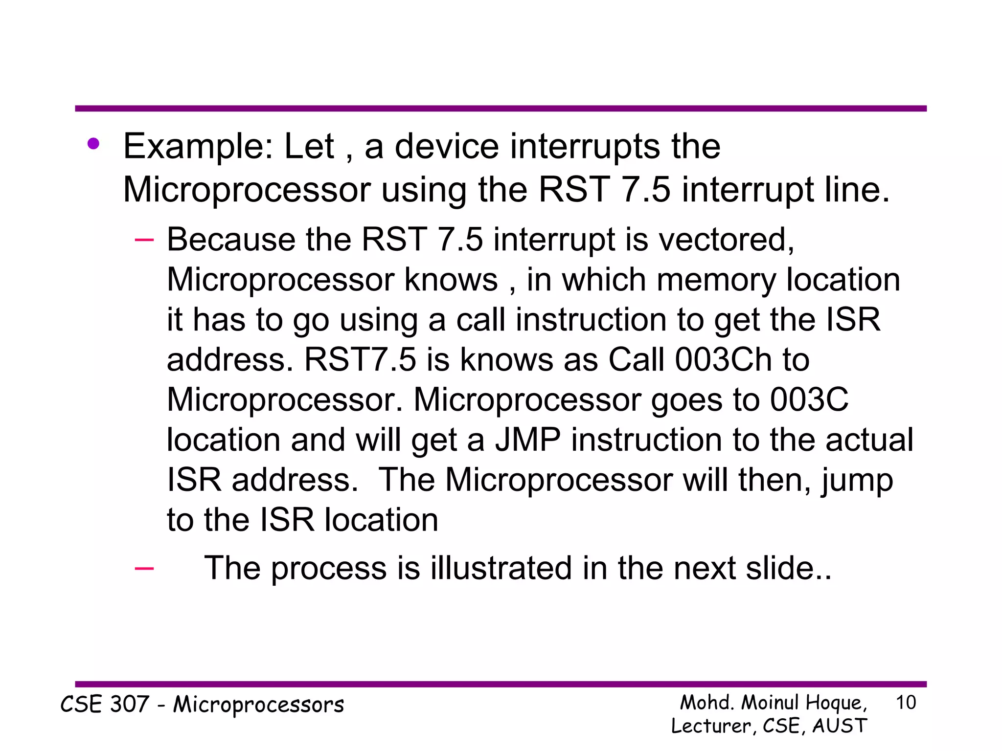 Example: Let , a device interrupts the Microprocessor using the RST 7.5 interrupt line. Because the RST 7.5 interrupt is vectored, Microprocessor knows , in which memory location it has to go using a call instruction to get the ISR address. RST7.5 is knows as Call 003Ch to Microprocessor. Microprocessor goes to 003C location and will get a JMP instruction to the actual ISR address.  The Microprocessor will then, jump to the ISR location  The process is illustrated in the next slide.. 