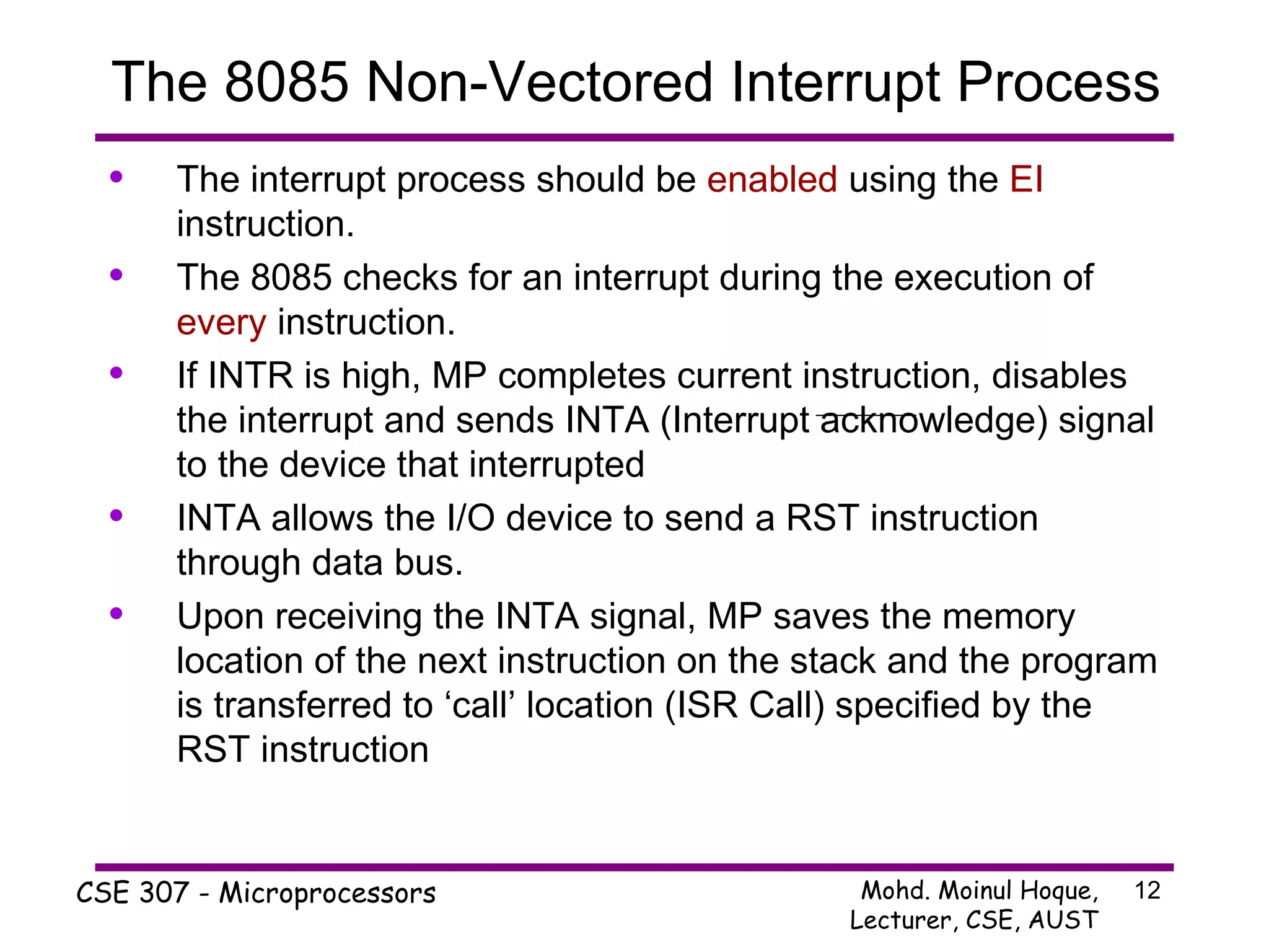 The interrupt process should be  enabled  using the  EI  instruction. The 8085 checks for an interrupt during the execution of  every  instruction. If INTR is high, MP completes current instruction, disables the interrupt and sends INTA (Interrupt acknowledge) signal to the device that interrupted  INTA allows the I/O device to send a RST instruction through data bus.  Upon receiving the INTA signal, MP saves the memory location of the next instruction on the stack and the program is transferred to ‘call’ location (ISR Call) specified by the RST instruction The 8085 Non-Vectored Interrupt Process 