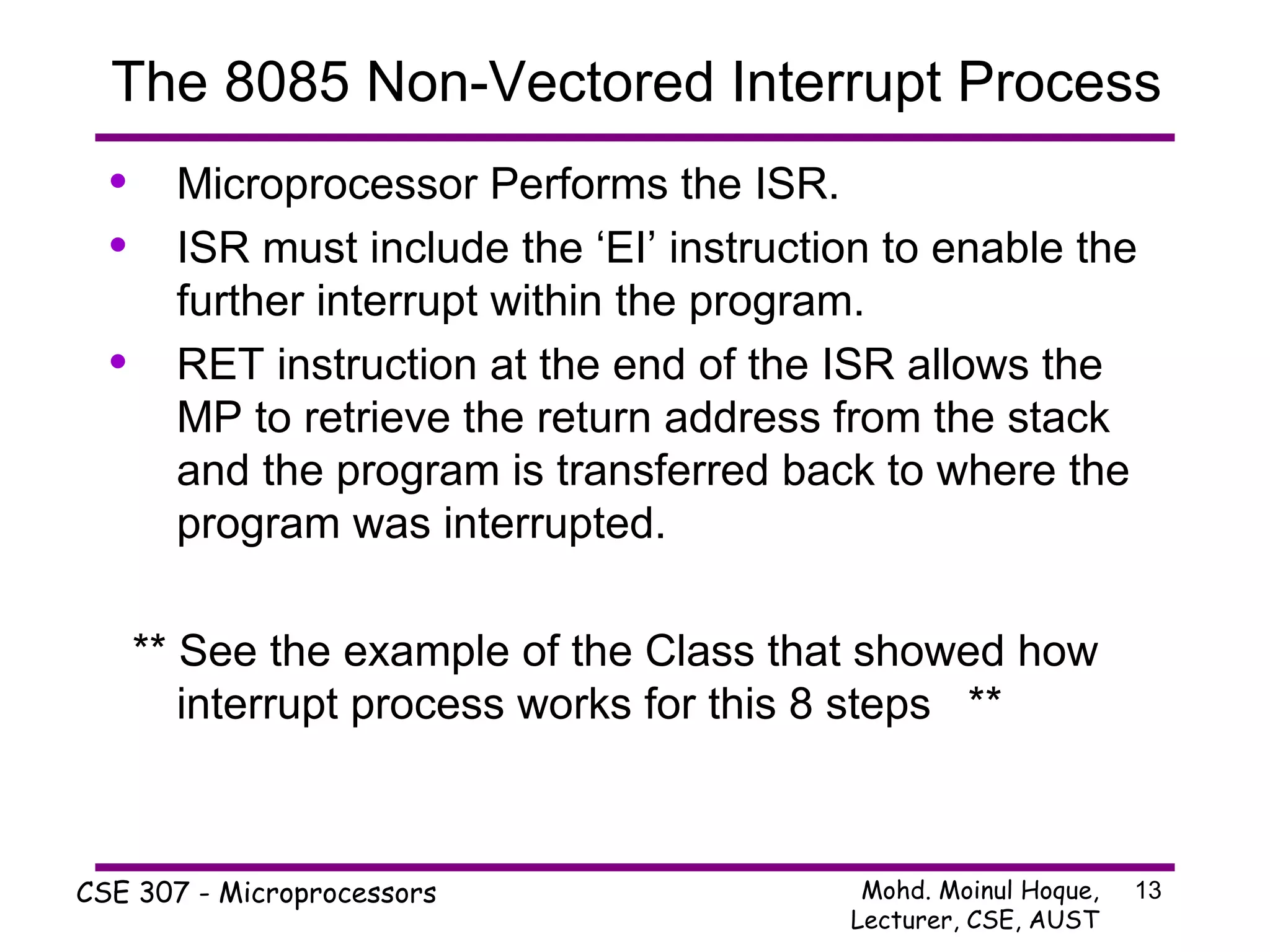 Microprocessor Performs the ISR.  ISR must include the ‘EI’ instruction to enable the further interrupt within the program.  RET instruction at the end of the ISR allows the MP to retrieve the return address from the stack and the program is transferred back to where the program was interrupted. ** See the example of the Class that showed how interrupt process works for this 8 steps  ** The 8085 Non-Vectored Interrupt Process 