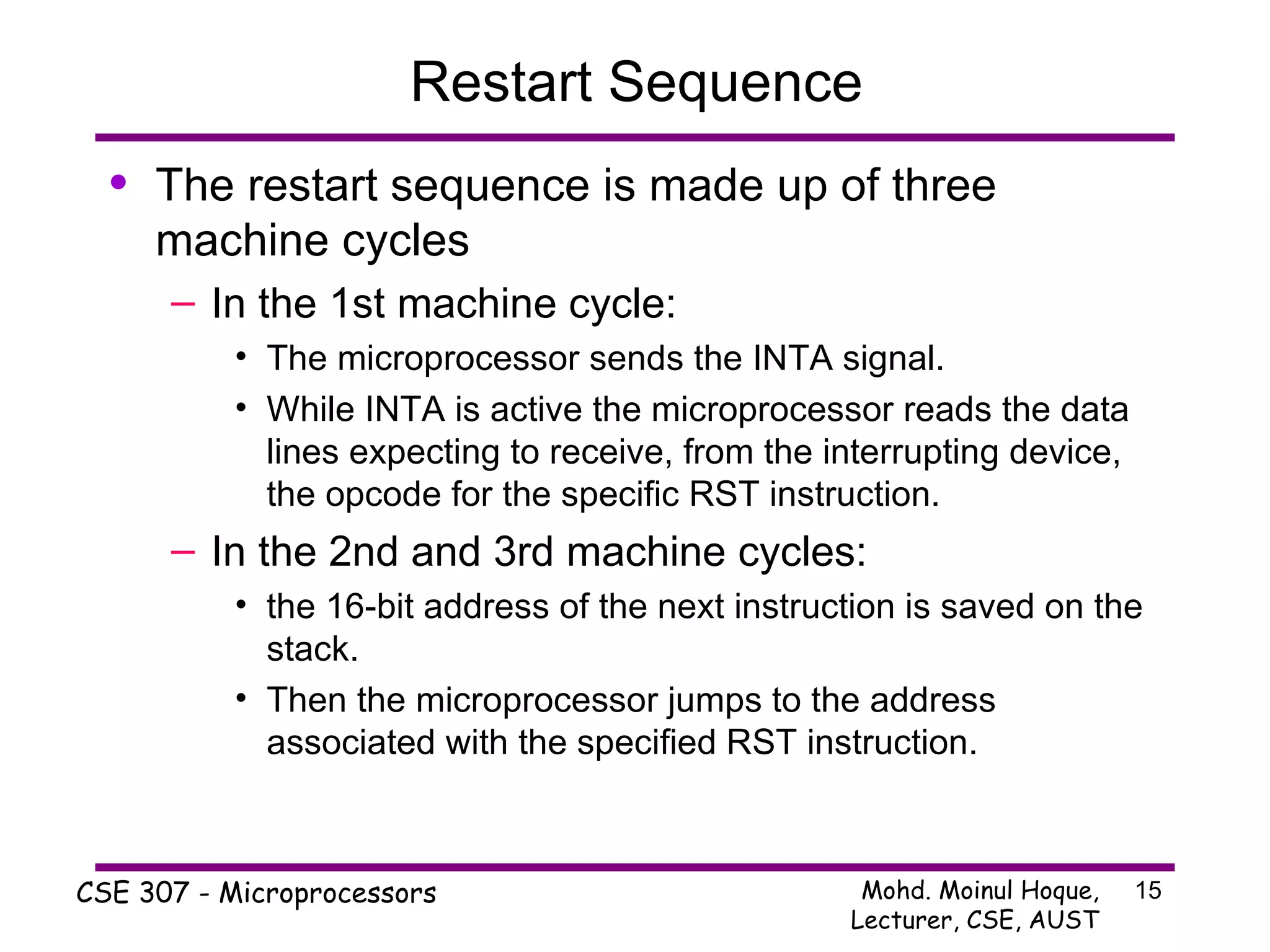 Restart Sequence The restart sequence is made up of three machine cycles In the 1st machine cycle: The microprocessor sends the INTA signal.  While INTA is active the microprocessor reads the data lines expecting to receive, from the interrupting device, the opcode for the specific RST instruction. In the 2nd and 3rd machine cycles: the 16-bit address of the next instruction is saved on the stack. Then the microprocessor jumps to the address associated with the specified RST instruction. 