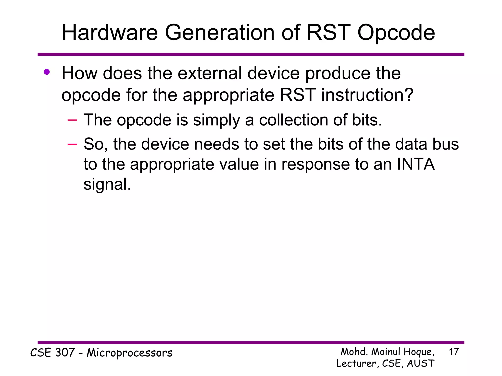 Hardware Generation of RST Opcode  How does the external device produce the opcode for the appropriate RST instruction? The opcode is simply a collection of bits. So, the device needs to set the bits of the data bus to the appropriate value in response to an INTA signal. 