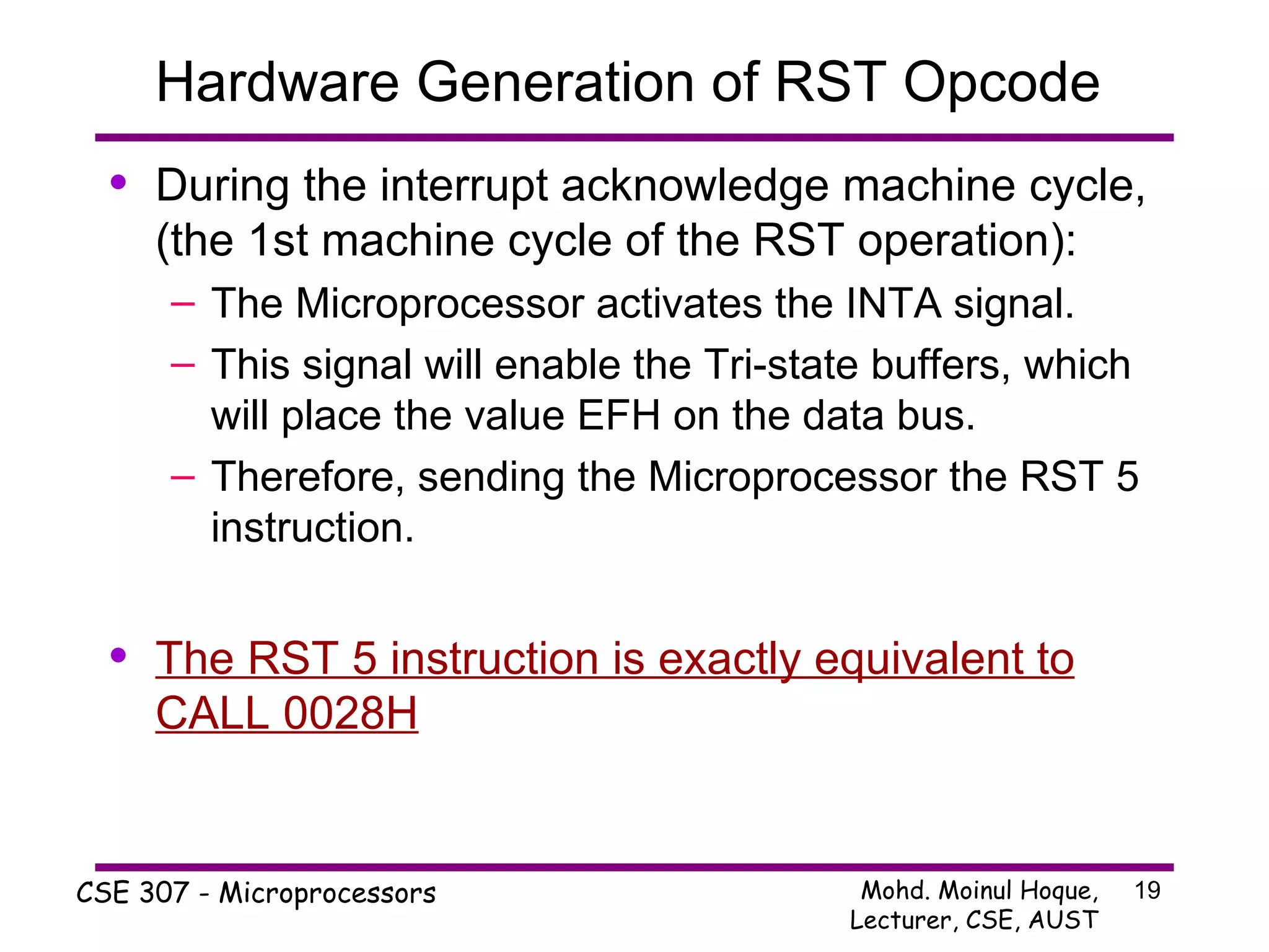 Hardware Generation of RST Opcode  During the interrupt acknowledge machine cycle, (the 1st machine cycle of the RST operation): The Microprocessor activates the INTA signal. This signal will enable the Tri-state buffers, which will place the value EFH on the data bus. Therefore, sending the Microprocessor the RST 5 instruction. The RST 5 instruction is exactly equivalent to CALL 0028H 