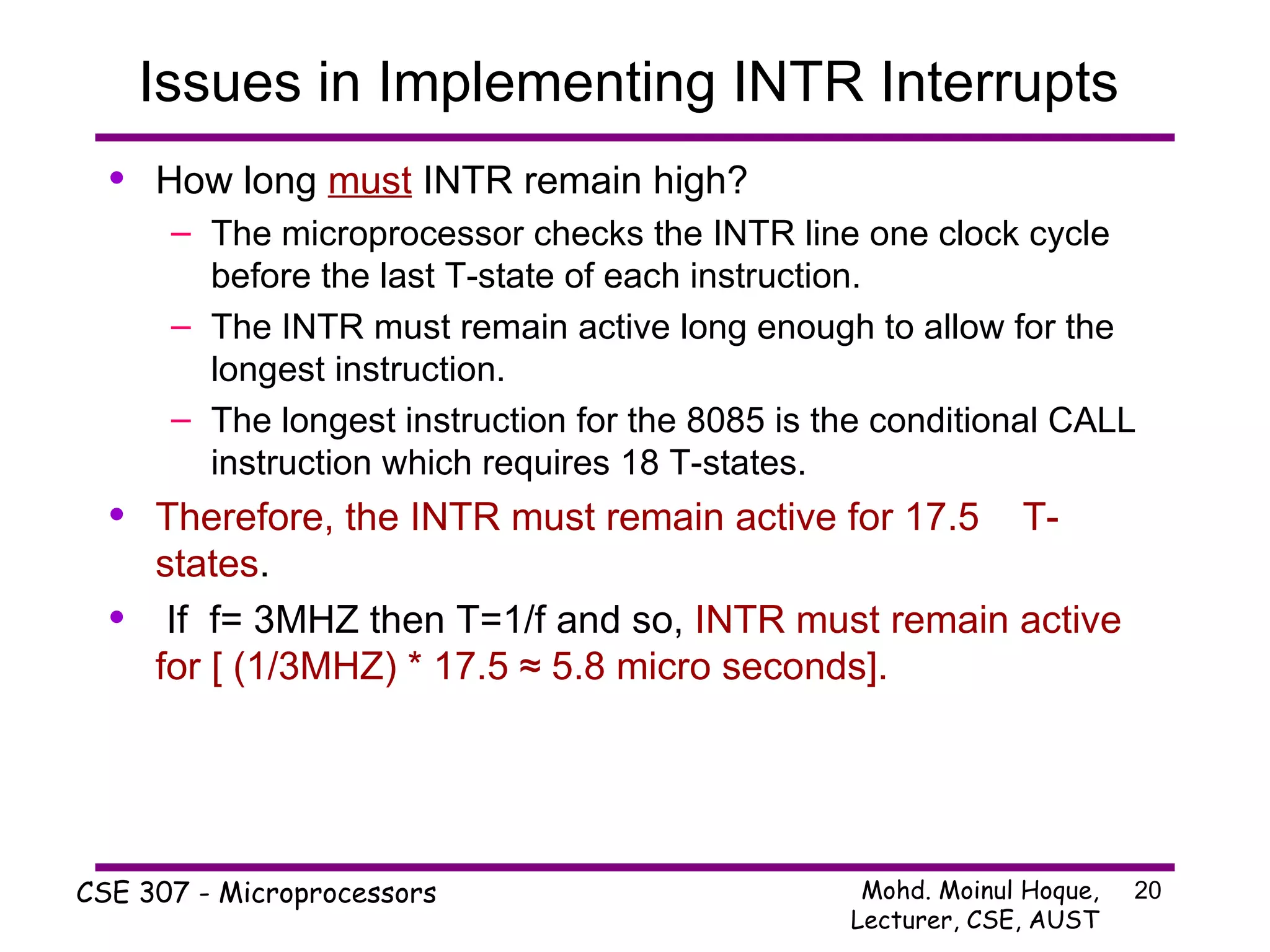Issues in Implementing INTR Interrupts  How long  must  INTR remain high? The microprocessor checks the INTR line one clock cycle before the last T-state of each instruction. The INTR must remain active long enough to allow for the longest instruction. The longest instruction for the 8085 is the conditional CALL instruction which requires 18 T-states. Therefore, the INTR must remain active for 17.5  T-states . If  f= 3MHZ then T=1/f and so,  INTR must remain active for [ (1/3MHZ) * 17.5 ≈ 5.8 micro seconds]. 