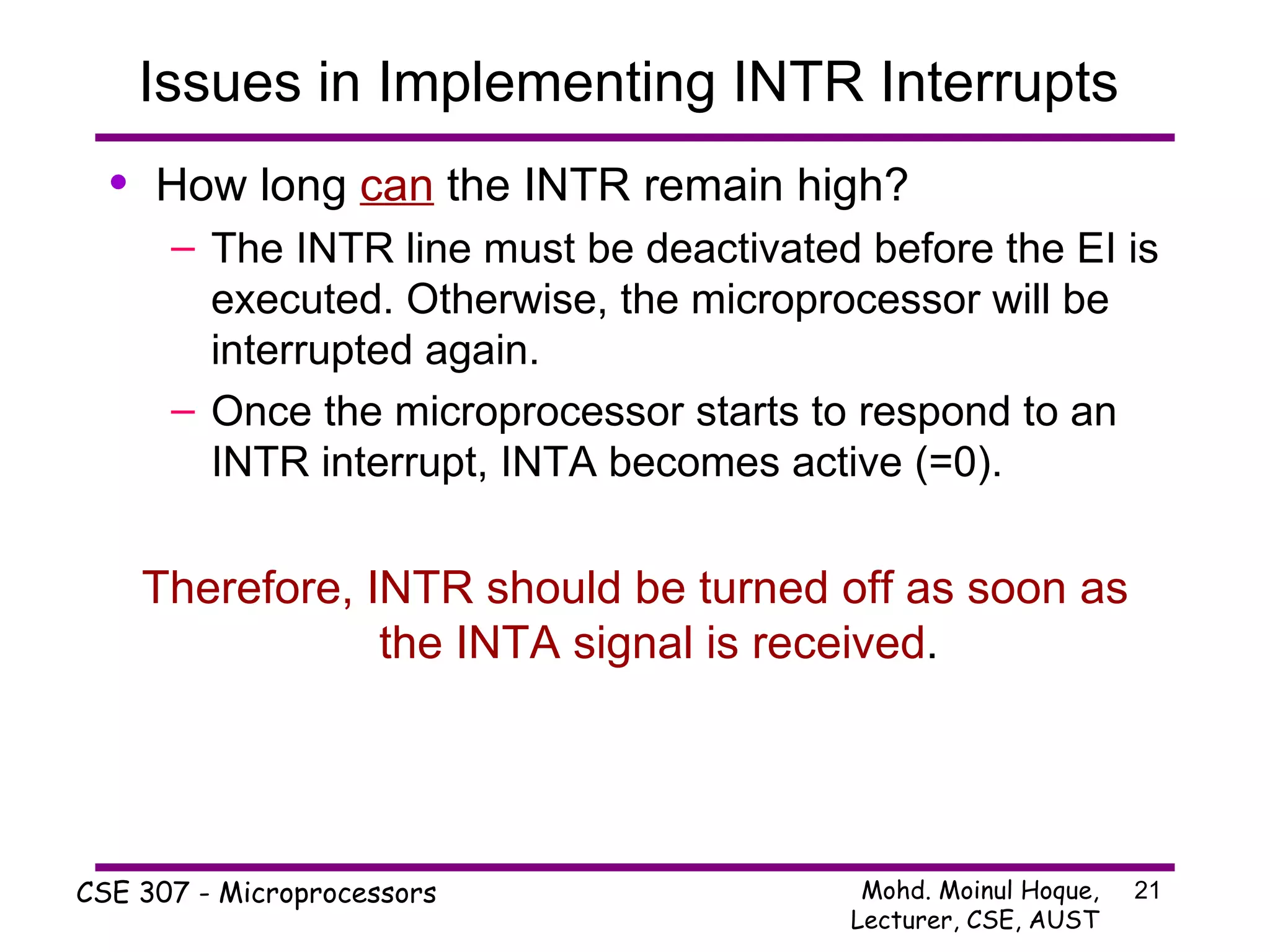 Issues in Implementing INTR Interrupts  How long  can  the INTR remain high? The INTR line must be deactivated before the EI is executed. Otherwise, the microprocessor will be interrupted again. Once the microprocessor starts to respond to an INTR interrupt, INTA becomes active (=0). Therefore,   INTR should be turned off as soon as the INTA signal is received . 