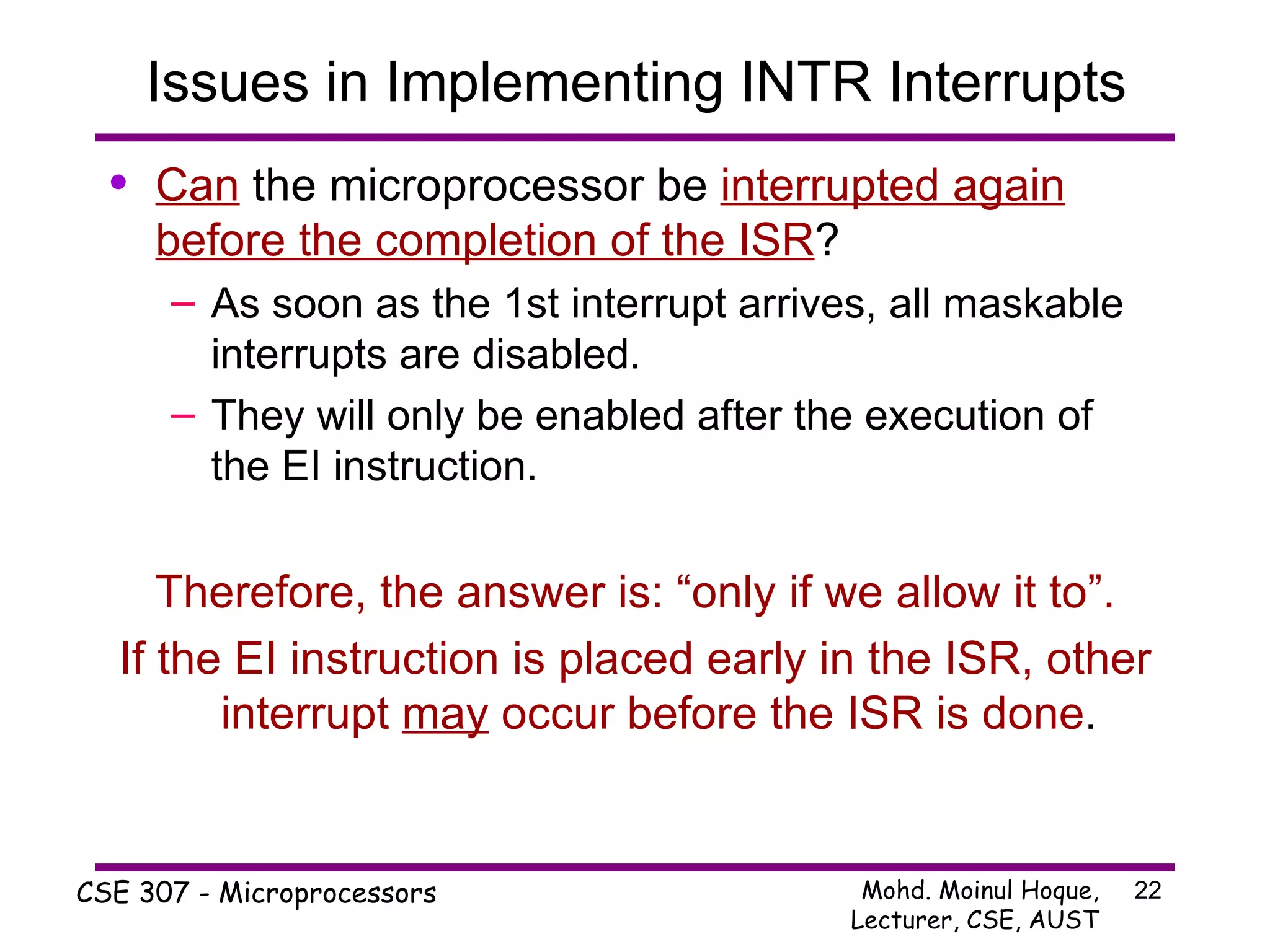 Issues in Implementing INTR Interrupts Can  the microprocessor be  interrupted again before the completion of the ISR ? As soon as the 1st interrupt arrives, all maskable interrupts are disabled.  They will only be enabled after the execution of the EI instruction. Therefore, the answer is: “only if we allow it to”. If the EI instruction is placed early in the ISR, other interrupt  may  occur before the ISR is done . 