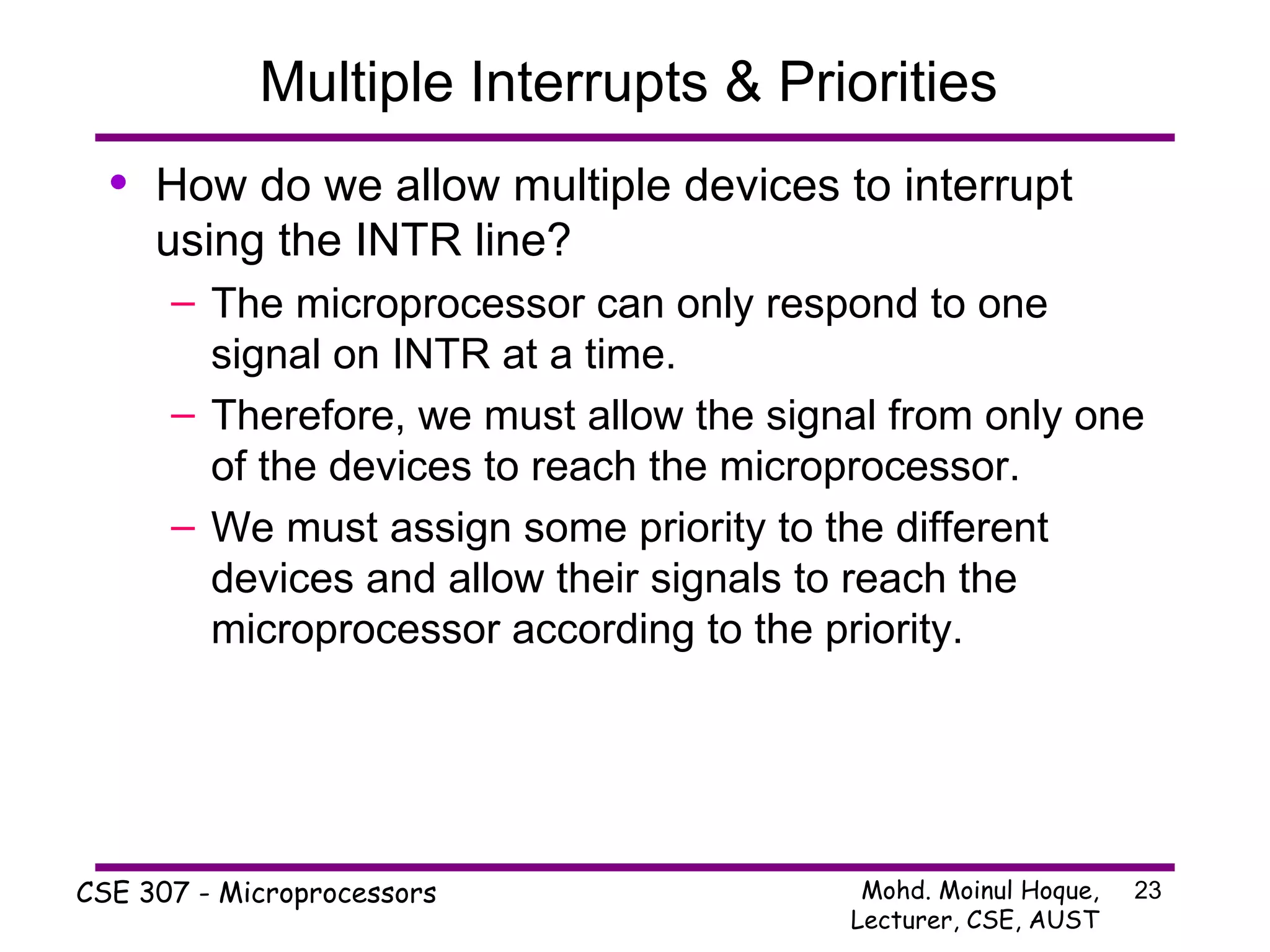 Multiple Interrupts & Priorities  How do we allow multiple devices to interrupt using the INTR line? The microprocessor can only respond to one signal on INTR at a time. Therefore, we must allow the signal from only one of the devices to reach the microprocessor. We must assign some priority to the different devices and allow their signals to reach the microprocessor according to the priority. 