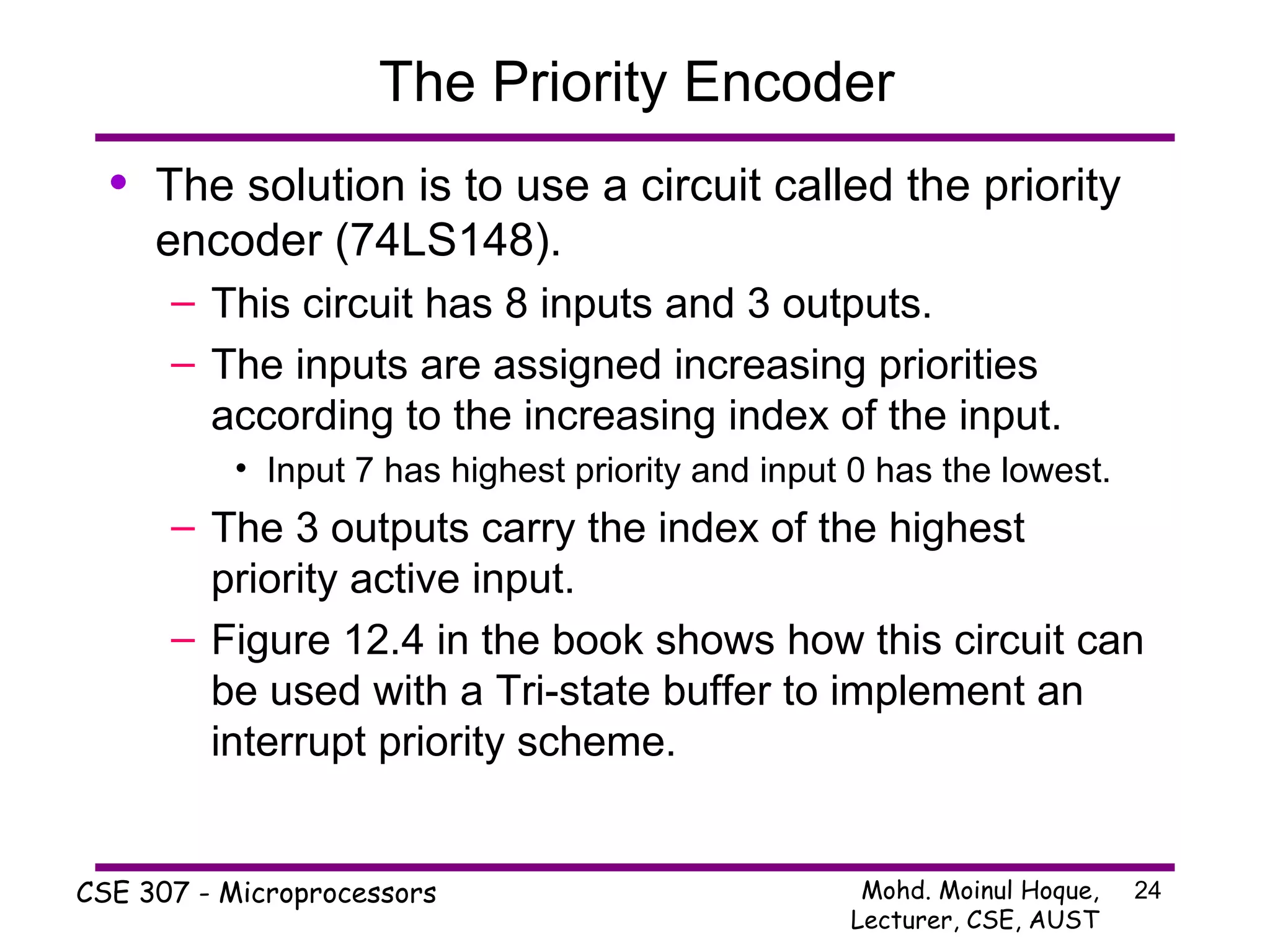 The Priority Encoder The solution is to use a circuit called the priority encoder (74LS148). This circuit has 8 inputs and 3 outputs. The inputs are assigned increasing priorities according to the increasing index of the input. Input 7 has highest priority and input 0 has the lowest. The 3 outputs carry the index of the highest priority active input. Figure 12.4 in the book shows how this circuit can be used with a Tri-state buffer to implement an interrupt priority scheme. 