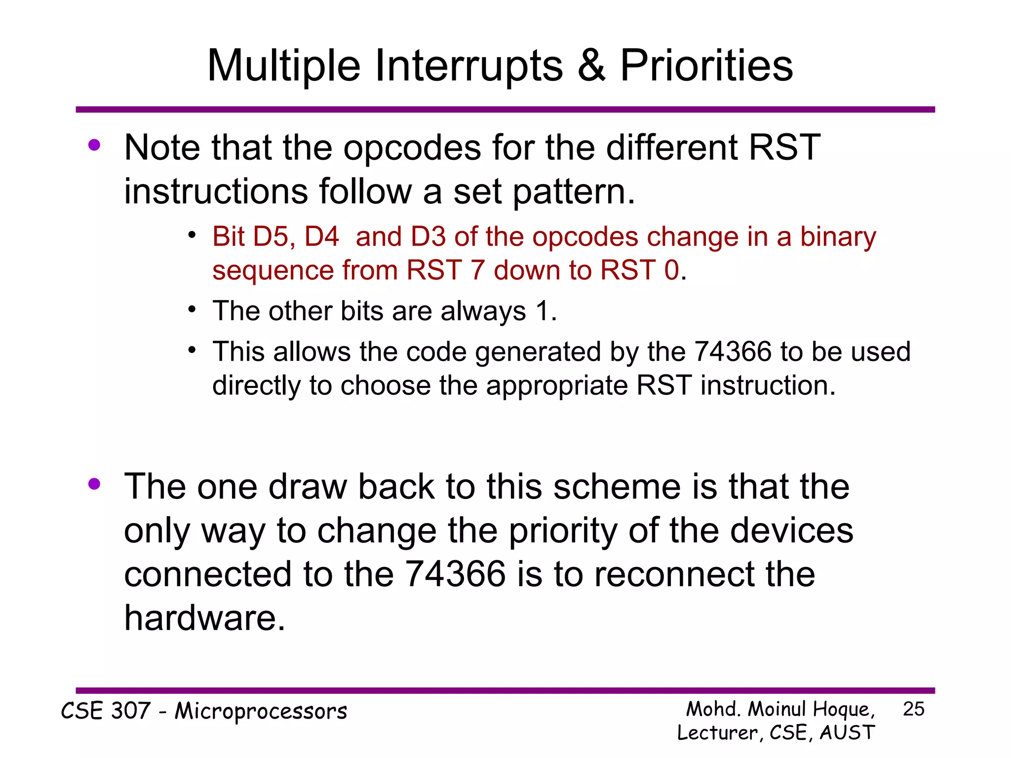 Multiple Interrupts & Priorities  Note that the opcodes for the different RST instructions follow a set pattern. Bit D5, D4  and D3 of the opcodes change in a binary sequence from RST 7 down to RST 0 . The other bits are always 1. This allows the code generated by the 74366 to be used directly to choose the appropriate RST instruction. The one draw back to this scheme is that the only way to change the priority of the devices connected to the 74366 is to reconnect the hardware. 