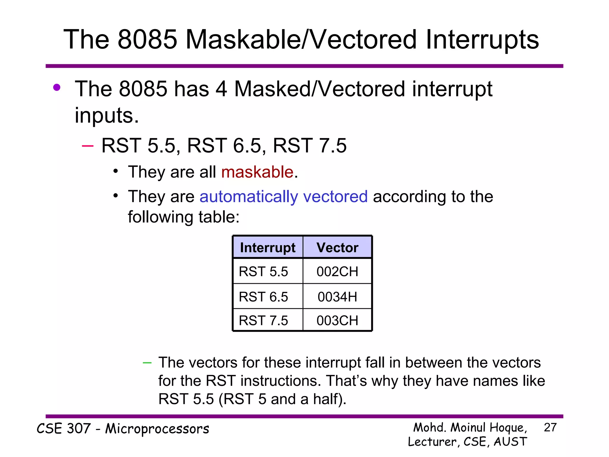 The 8085 Maskable/Vectored Interrupts  The 8085 has 4 Masked/Vectored interrupt inputs. RST 5.5, RST 6.5, RST 7.5 They are all  maskable . They are  automatically vectored  according to the following table: The vectors for these interrupt fall in between the vectors for the RST instructions. That’s why they have names like RST 5.5 (RST 5 and a half). RST 7.5 003CH RST 6.5 0034H RST 5.5 002CH Interrupt Vector 