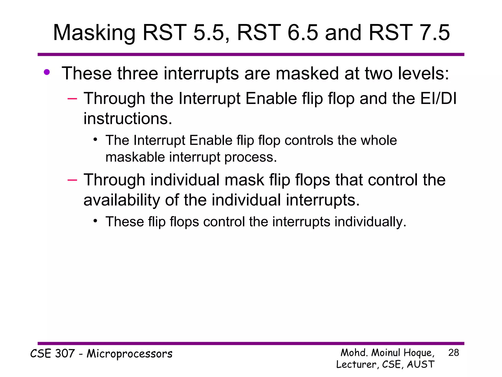 Masking RST 5.5, RST 6.5 and RST 7.5 These three interrupts are masked at two levels: Through the Interrupt Enable flip flop and the EI/DI instructions. The Interrupt Enable flip flop controls the whole maskable interrupt process. Through individual mask flip flops that control the availability of the individual interrupts. These flip flops control the interrupts individually. 