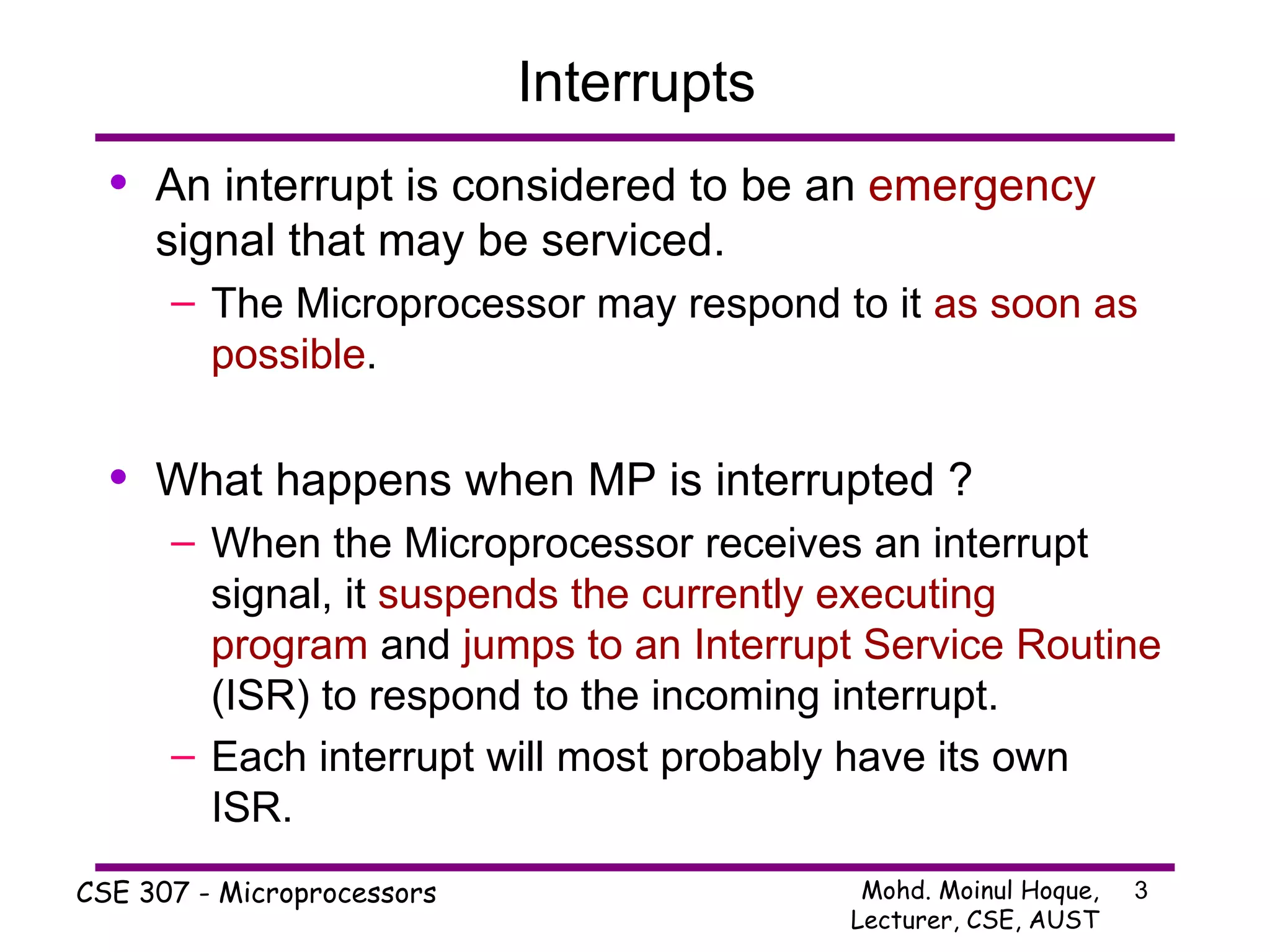 Interrupts An interrupt is considered to be an  emergency  signal that may be serviced. The Microprocessor may respond to it  as soon as possible . What happens when MP is interrupted ? When the Microprocessor receives an interrupt signal, it  suspends the currently executing program  and  jumps to an Interrupt Service Routine  (ISR) to respond to the incoming interrupt. Each interrupt will most probably have its own ISR. 