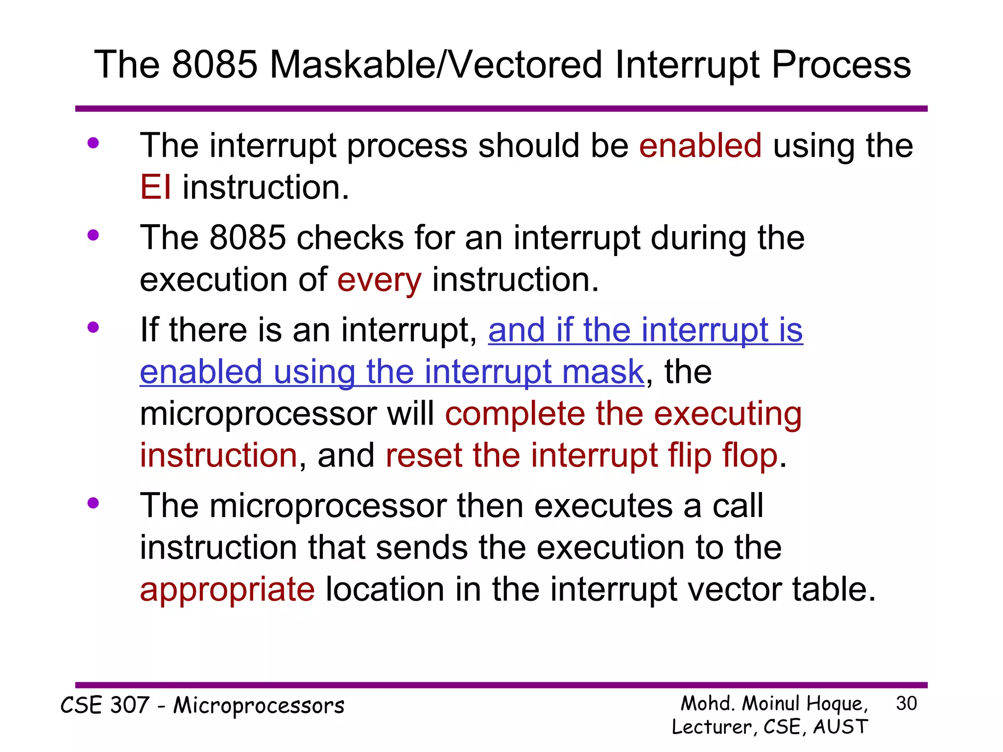 The 8085 Maskable/Vectored Interrupt Process The interrupt process should be  enabled  using the  EI  instruction. The 8085 checks for an interrupt during the execution of  every  instruction. If there is an interrupt,  and if the interrupt is enabled using the interrupt mask , the microprocessor will  complete the executing instruction , and  reset the interrupt flip flop . The microprocessor then executes a call instruction that sends the execution to the  appropriate  location in the interrupt vector table. 