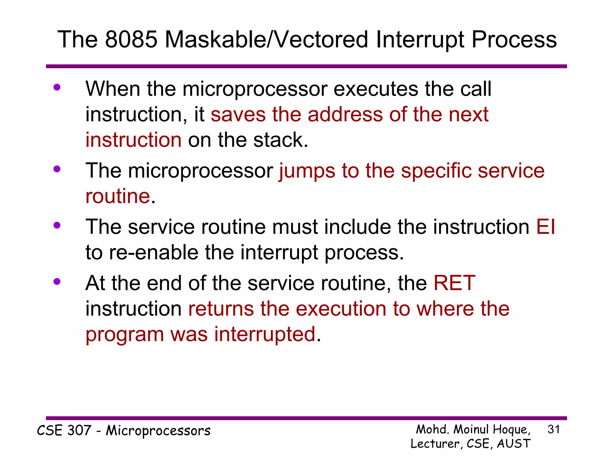 The 8085 Maskable/Vectored Interrupt Process When the microprocessor executes the call instruction, it  saves the address of the next instruction  on the stack. The microprocessor  jumps to the specific service routine . The service routine must include the instruction  EI  to re-enable the interrupt process. At the end of the service routine, the  RET  instruction  returns the execution to where the program was interrupted . 