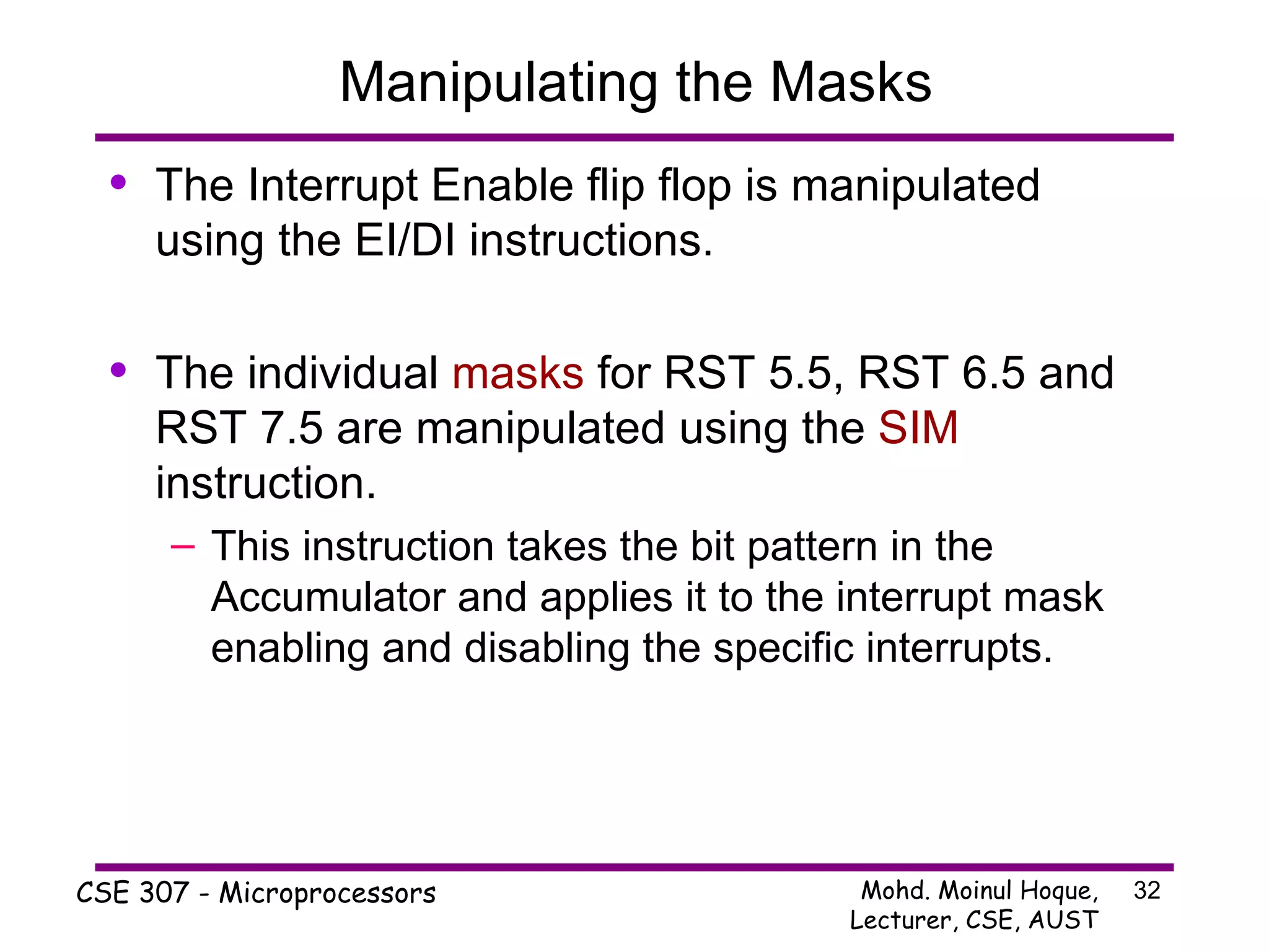 Manipulating the Masks The Interrupt Enable flip flop is manipulated using the EI/DI instructions. The individual  masks  for RST 5.5, RST 6.5 and RST 7.5 are manipulated using the  SIM  instruction. This instruction takes the bit pattern in the Accumulator and applies it to the interrupt mask enabling and disabling the specific interrupts. 