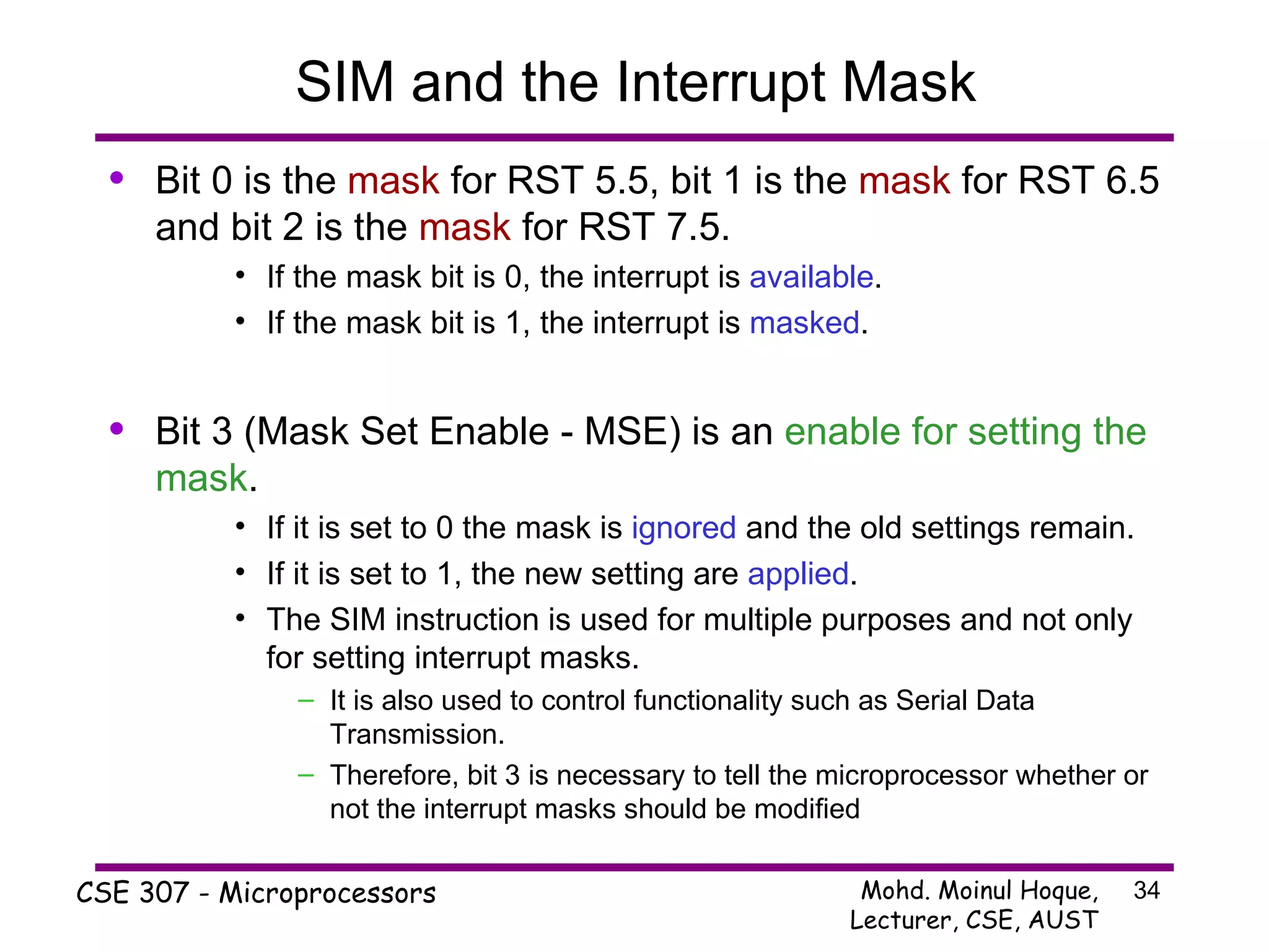 SIM and the Interrupt Mask Bit 0 is the  mask  for RST 5.5, bit 1 is the  mask  for RST 6.5 and bit 2 is the  mask  for RST 7.5. If the mask bit is 0, the interrupt is  available . If the mask bit is 1, the interrupt is  masked . Bit 3 (Mask Set Enable - MSE) is an  enable for setting the mask . If it is set to 0 the mask is  ignored  and the old settings remain. If it is set to 1, the new setting are  applied . The SIM instruction is used for multiple purposes and not only for setting interrupt masks. It is also used to control functionality such as Serial Data Transmission. Therefore, bit 3 is necessary to tell the microprocessor whether or not the interrupt masks should be modified 