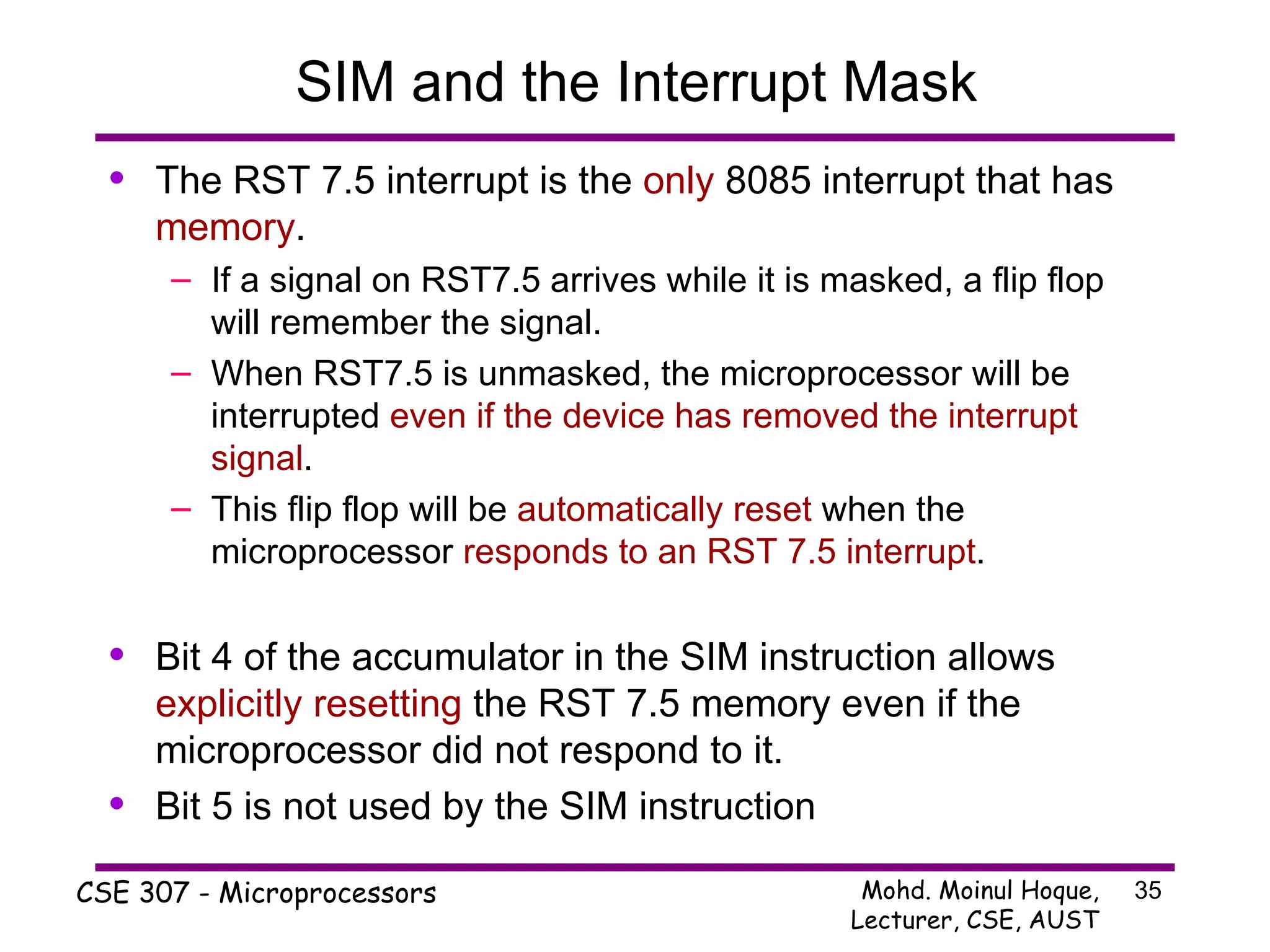 SIM and the Interrupt Mask The RST 7.5 interrupt is the  only  8085 interrupt that has  memory . If a signal on RST7.5 arrives while it is masked, a flip flop will remember the signal. When RST7.5 is unmasked, the microprocessor will be interrupted  even if the device has removed the interrupt signal . This flip flop will be  automatically reset  when the microprocessor  responds to an RST 7.5 interrupt . Bit 4 of the accumulator in the SIM instruction allows  explicitly   resetting  the RST 7.5 memory even if the microprocessor did not respond to it. Bit 5 is not used by the SIM instruction 