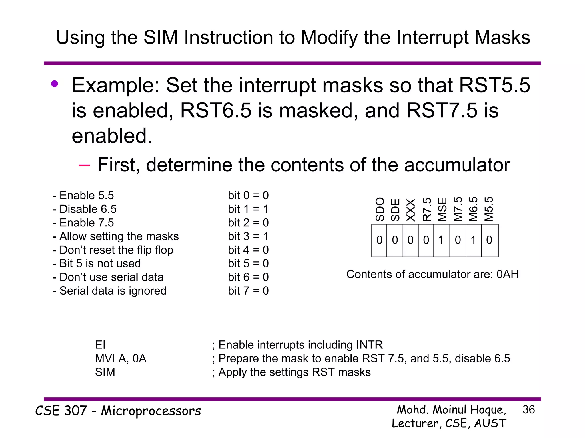 Using the SIM Instruction to Modify the Interrupt Masks Example: Set the interrupt masks so that RST5.5 is enabled, RST6.5 is masked, and RST7.5 is enabled. First, determine the contents of the accumulator SDO SDE XXX R7.5 MSE M7.5 M6.5 M5.5 - Enable 5.5 bit 0 = 0 - Disable 6.5 bit 1 = 1 - Enable 7.5 bit 2 = 0 - Allow setting the masks bit 3 = 1 - Don’t reset the flip flop bit 4 = 0 - Bit 5 is not used bit 5 = 0 - Don’t use serial data bit 6 = 0 - Serial data is ignored bit 7 = 0 0 1 0 0 0 0 0 1 Contents of accumulator are: 0AH EI ; Enable interrupts including INTR MVI A, 0A ; Prepare the mask to enable RST 7.5, and 5.5, disable 6.5 SIM ; Apply the settings RST masks 