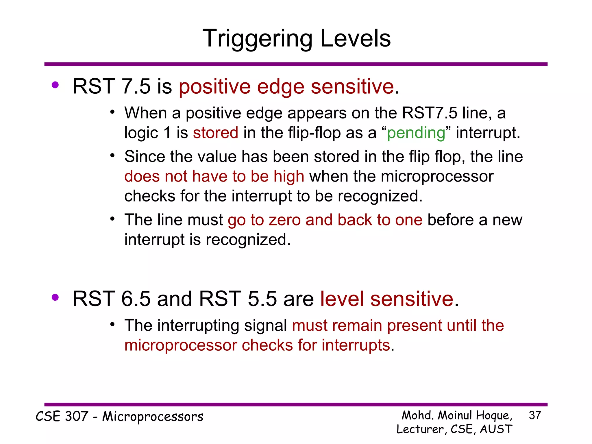 Triggering Levels RST 7.5 is  positive edge sensitive . When a positive edge appears on the RST7.5 line, a logic 1 is  stored  in the flip-flop as a “ pending ” interrupt. Since the value has been stored in the flip flop, the line  does not have to be high  when the microprocessor checks for the interrupt to be recognized. The line must  go to zero and back to one  before a new interrupt is recognized. RST 6.5 and RST 5.5 are  level sensitive . The interrupting signal  must remain present until the microprocessor checks for interrupts . 
