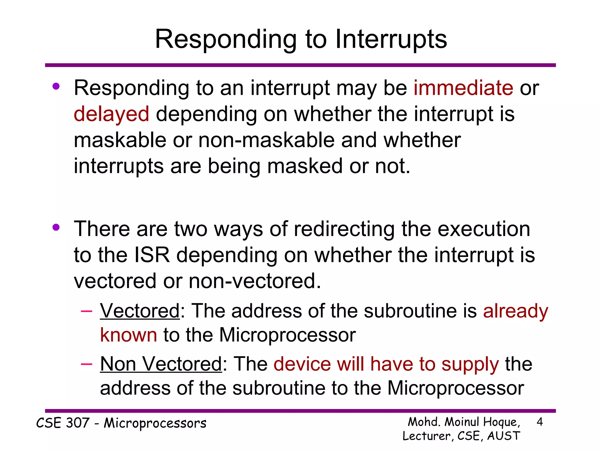 Responding to Interrupts Responding to an interrupt may be  immediate  or  delayed  depending on whether the interrupt is maskable or non-maskable and whether interrupts are being masked or not. There are two ways of redirecting the execution to the ISR depending on whether the interrupt is vectored or non-vectored. Vectored : The address of the subroutine is  already known  to the Microprocessor Non Vectored : The  device will have to supply  the address of the subroutine to the Microprocessor 