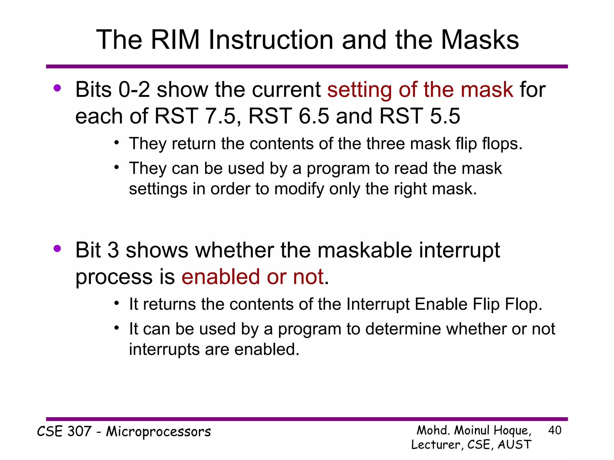 The RIM Instruction and the Masks Bits 0-2 show the current  setting of the mask  for each of RST 7.5, RST 6.5 and RST 5.5 They return the contents of the three mask flip flops. They can be used by a program to read the mask settings in order to modify only the right mask. Bit 3 shows whether the maskable interrupt process is  enabled or not . It returns the contents of the Interrupt Enable Flip Flop. It can be used by a program to determine whether or not interrupts are enabled. 