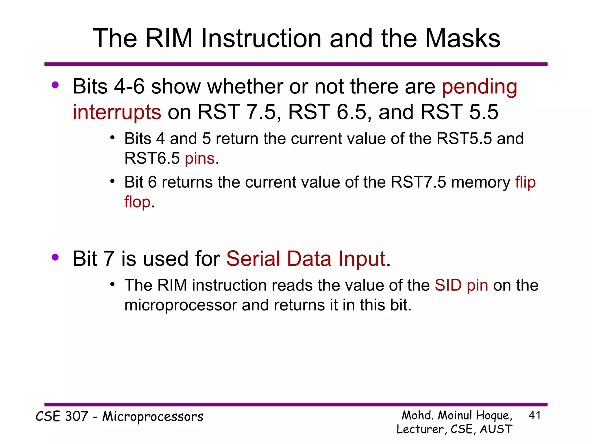 The RIM Instruction and the Masks Bits 4-6 show whether or not there are  pending interrupts  on RST 7.5, RST 6.5, and RST 5.5 Bits 4 and 5 return the current value of the RST5.5 and RST6.5  pins . Bit 6 returns the current value of the RST7.5 memory  flip flop . Bit 7 is used for  Serial Data Input . The RIM instruction reads the value of the  SID pin  on the microprocessor and returns it in this bit. 