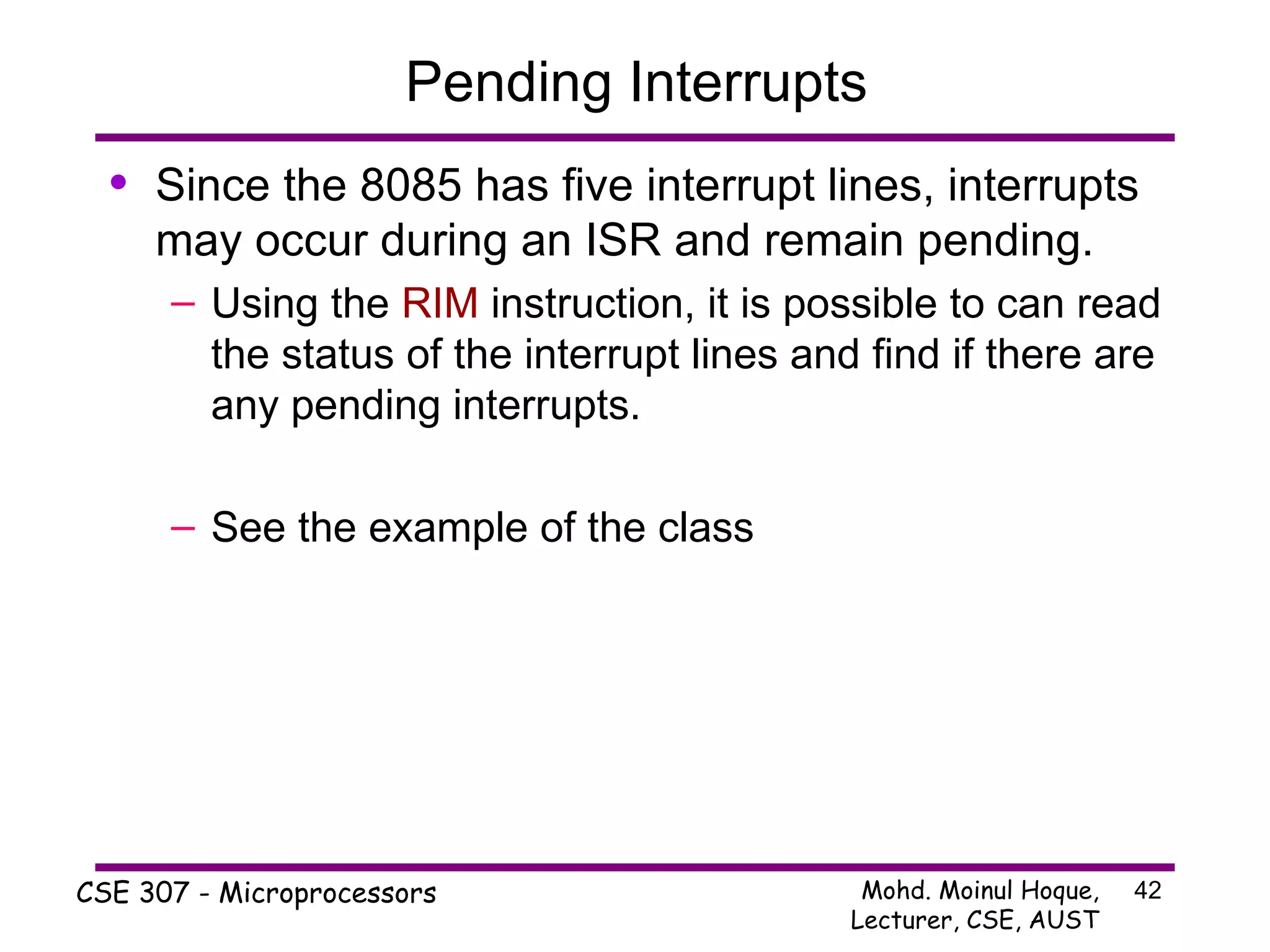 Pending Interrupts Since the 8085 has five interrupt lines, interrupts may occur during an ISR and remain pending. Using the  RIM  instruction, it is possible to can read the status of the interrupt lines and find if there are any pending interrupts. See the example of the class 