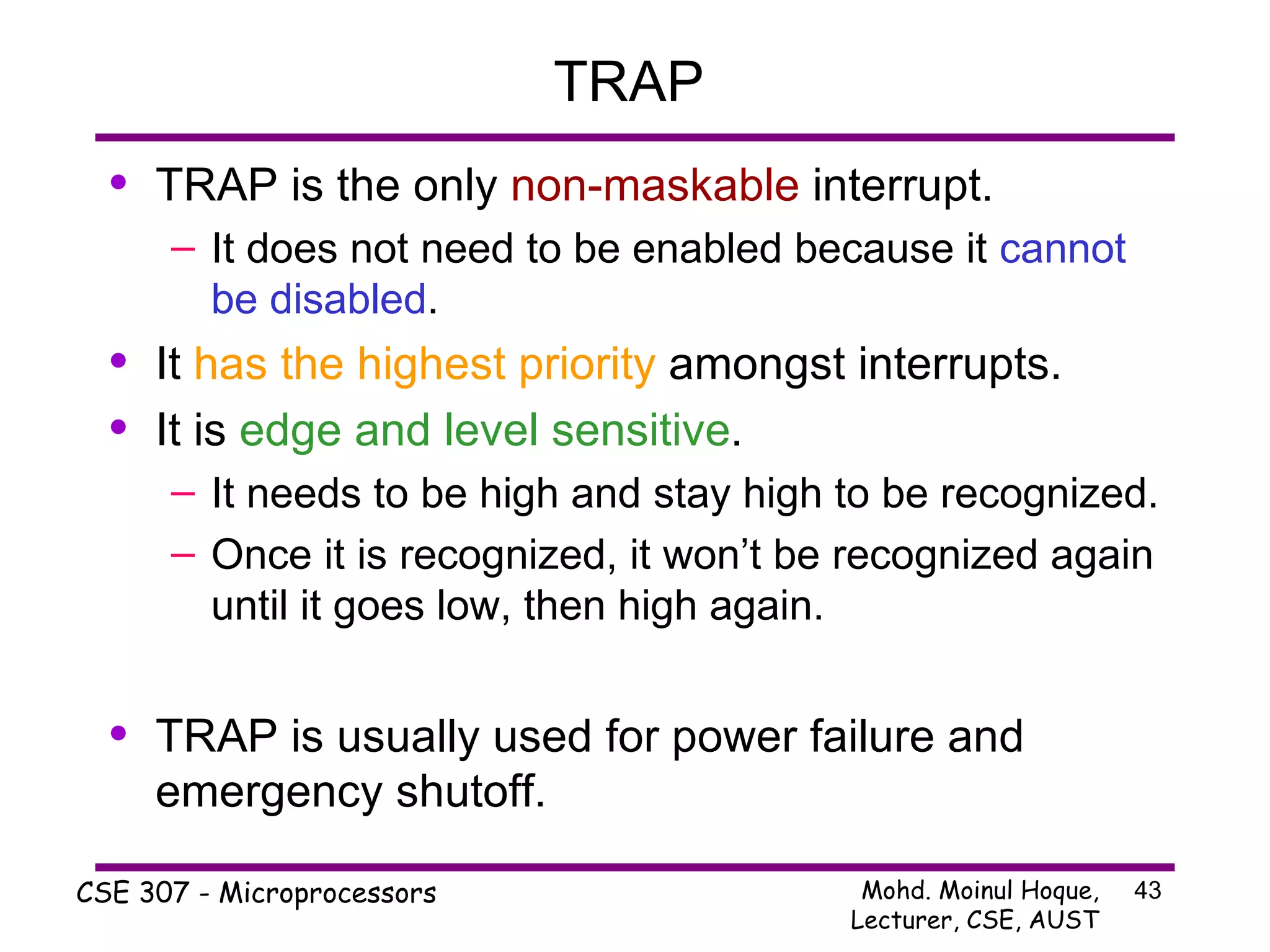 TRAP  TRAP is the only  non-maskable  interrupt. It does not need to be enabled because it  cannot be disabled . It  has the highest priority  amongst interrupts. It is  edge and level sensitive . It needs to be high and stay high to be recognized. Once it is recognized, it won’t be recognized again until it goes low, then high again. TRAP is usually used for power failure and emergency shutoff. 