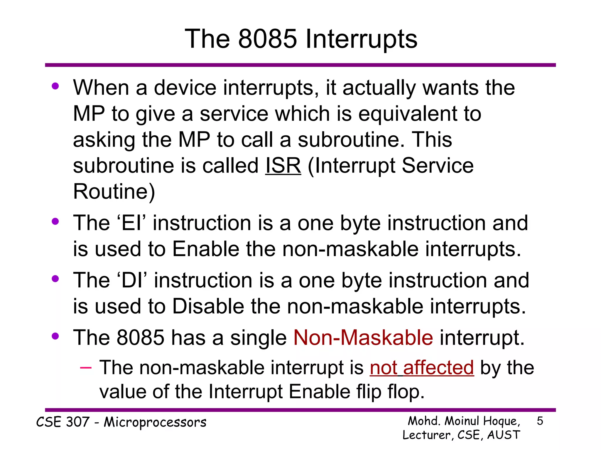 The 8085 Interrupts When a device interrupts, it actually wants the MP to give a service which is equivalent to asking the MP to call a subroutine. This subroutine is called  ISR  (Interrupt Service Routine)  The ‘EI’ instruction is a one byte instruction and is used to Enable the non-maskable interrupts. The ‘DI’ instruction is a one byte instruction and is used to Disable the non-maskable interrupts. The 8085 has a single  Non-Maskable  interrupt. The non-maskable interrupt is  not   affected  by the value of the Interrupt Enable flip flop. 