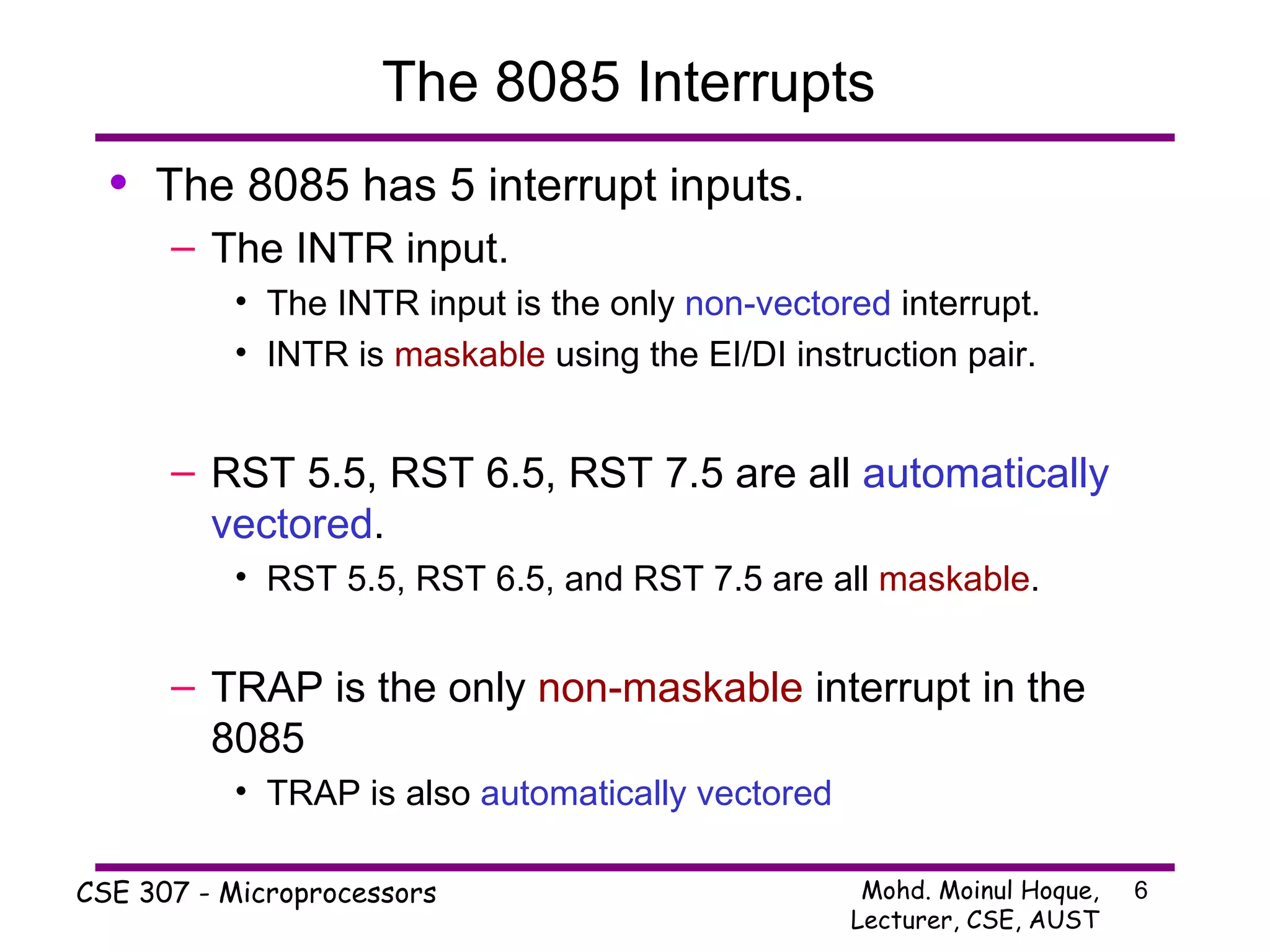 The 8085 Interrupts  The 8085 has 5 interrupt inputs. The INTR input. The INTR input is the only  non-vectored  interrupt. INTR is  maskable  using the EI/DI instruction pair. RST 5.5, RST 6.5, RST 7.5 are all  automatically vectored . RST 5.5, RST 6.5, and RST 7.5 are all  maskable . TRAP is the only  non-maskable  interrupt in the 8085 TRAP is also  automatically vectored 