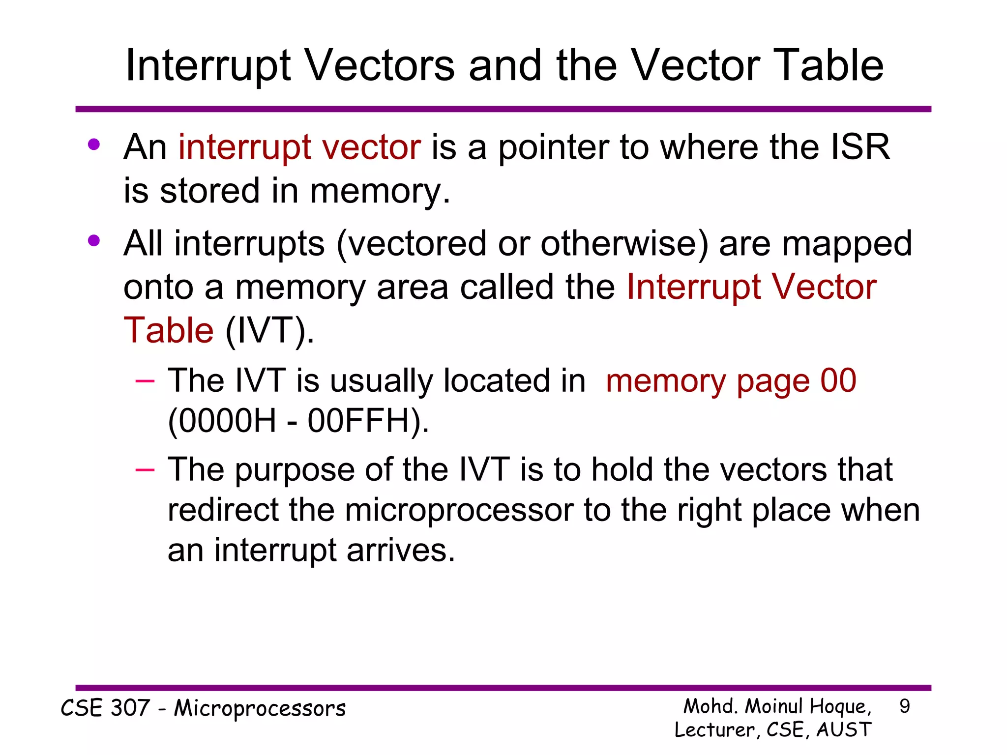 Interrupt Vectors and the Vector Table An  interrupt vector  is a pointer to where the ISR is stored in memory. All interrupts (vectored or otherwise) are mapped onto a memory area called the  Interrupt Vector Table  (IVT). The IVT is usually located in  memory page 00  (0000H - 00FFH). The purpose of the IVT is to hold the vectors that redirect the microprocessor to the right place when an interrupt arrives. 