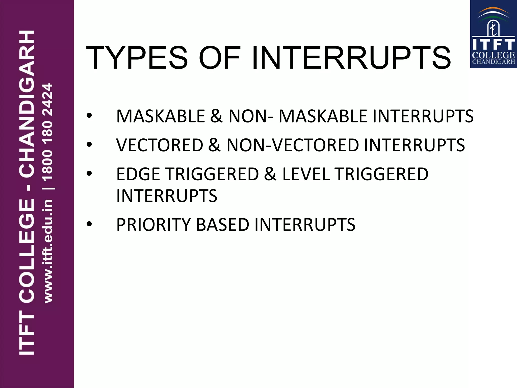 TYPES OF INTERRUPTS
• MASKABLE & NON- MASKABLE INTERRUPTS
• VECTORED & NON-VECTORED INTERRUPTS
• EDGE TRIGGERED & LEVEL TRIGGERED
INTERRUPTS
• PRIORITY BASED INTERRUPTS
 
