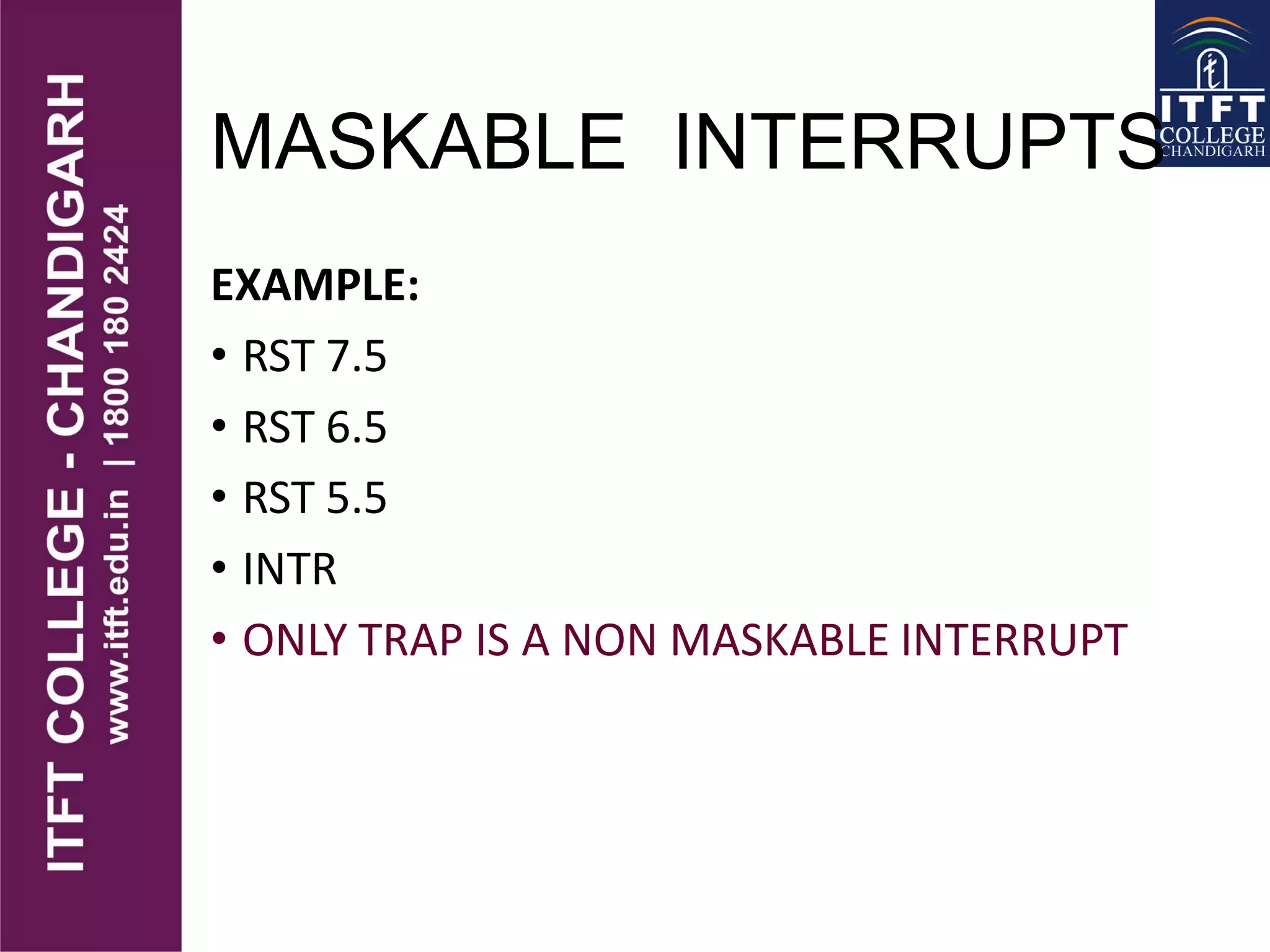MASKABLE INTERRUPTS
EXAMPLE:
• RST 7.5
• RST 6.5
• RST 5.5
• INTR
• ONLY TRAP IS A NON MASKABLE INTERRUPT
 