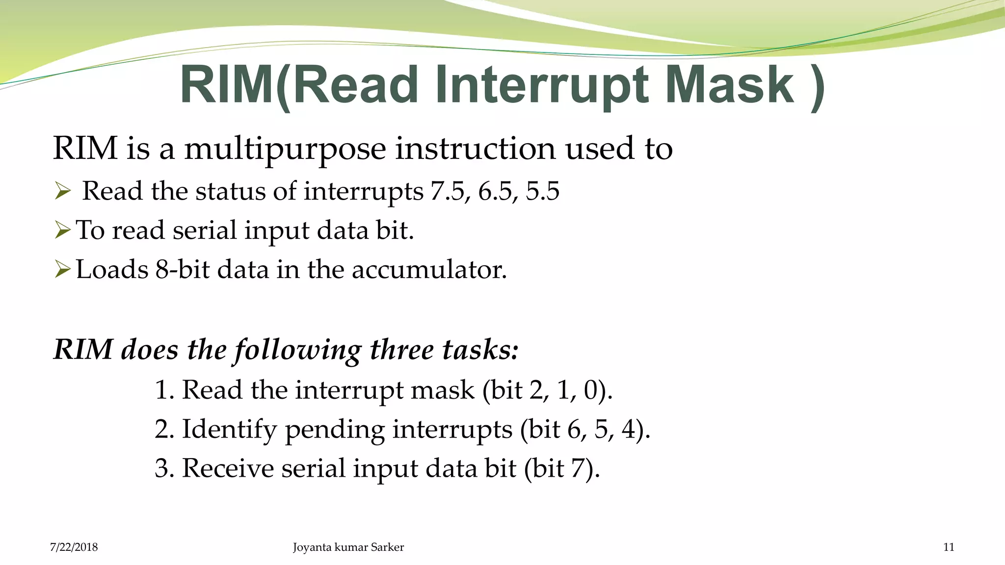 RIM(Read Interrupt Mask )
RIM is a multipurpose instruction used to
 Read the status of interrupts 7.5, 6.5, 5.5
To read serial input data bit.
Loads 8-bit data in the accumulator.
RIM does the following three tasks:
1. Read the interrupt mask (bit 2, 1, 0).
2. Identify pending interrupts (bit 6, 5, 4).
3. Receive serial input data bit (bit 7).
Joyanta kumar Sarker 117/22/2018
 
