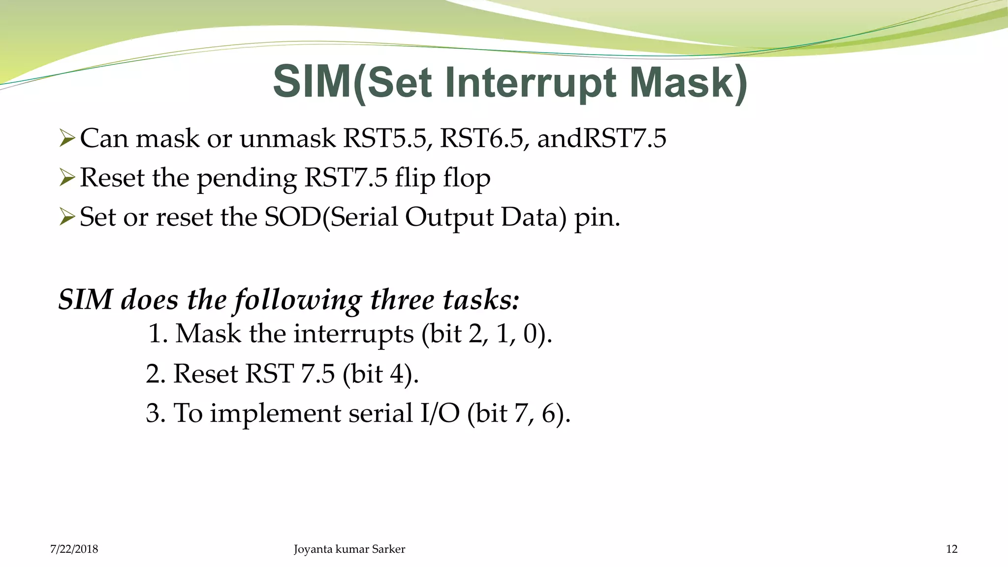 SIM(Set Interrupt Mask)
Can mask or unmask RST5.5, RST6.5, andRST7.5
Reset the pending RST7.5 flip flop
Set or reset the SOD(Serial Output Data) pin.
SIM does the following three tasks:
1. Mask the interrupts (bit 2, 1, 0).
2. Reset RST 7.5 (bit 4).
3. To implement serial I/O (bit 7, 6).
Joyanta kumar Sarker 127/22/2018
 