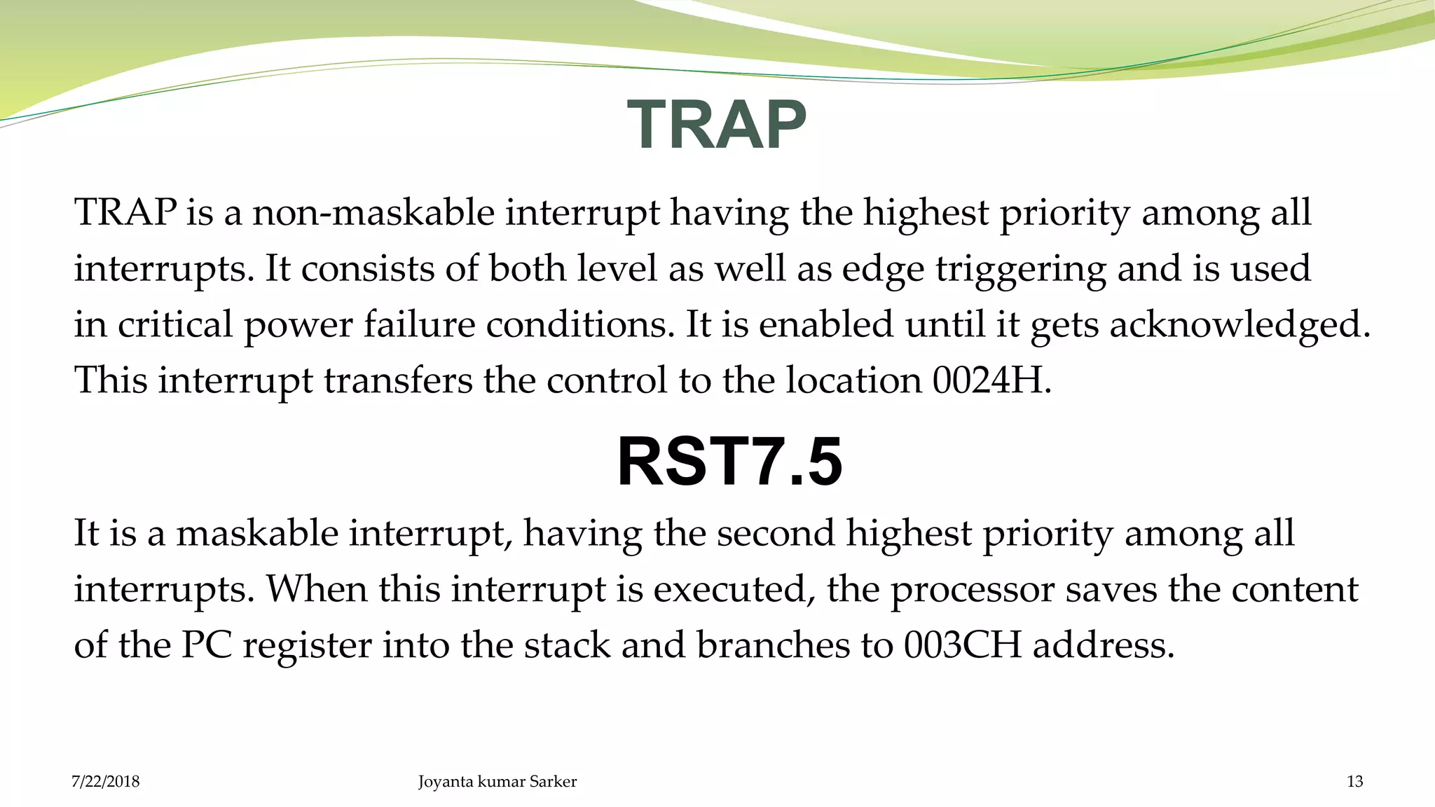 TRAP
TRAP is a non-maskable interrupt having the highest priority among all
interrupts. It consists of both level as well as edge triggering and is used
in critical power failure conditions. It is enabled until it gets acknowledged.
This interrupt transfers the control to the location 0024H.
RST7.5
It is a maskable interrupt, having the second highest priority among all
interrupts. When this interrupt is executed, the processor saves the content
of the PC register into the stack and branches to 003CH address.
Joyanta kumar Sarker 137/22/2018
 