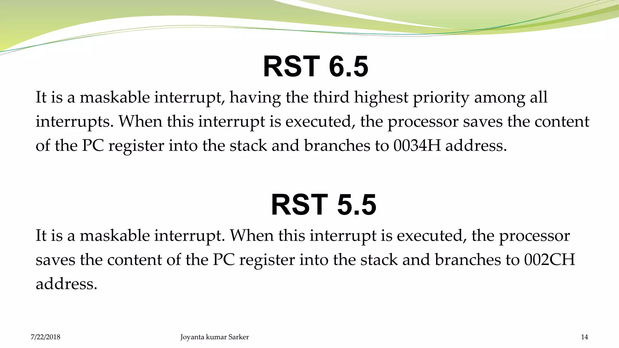 RST 6.5
It is a maskable interrupt, having the third highest priority among all
interrupts. When this interrupt is executed, the processor saves the content
of the PC register into the stack and branches to 0034H address.
RST 5.5
It is a maskable interrupt. When this interrupt is executed, the processor
saves the content of the PC register into the stack and branches to 002CH
address.
Joyanta kumar Sarker 147/22/2018
 