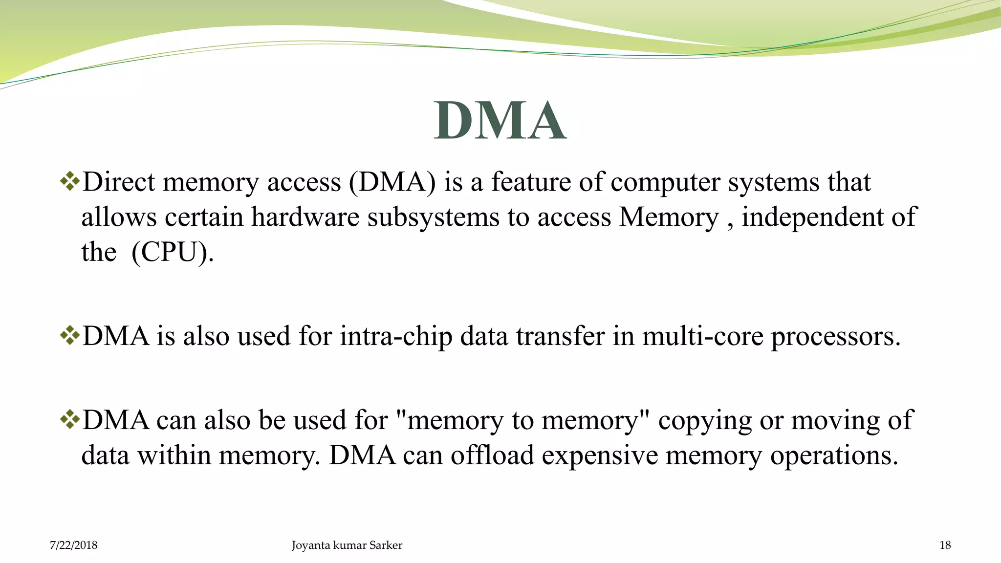 DMA
Direct memory access (DMA) is a feature of computer systems that
allows certain hardware subsystems to access Memory , independent of
the (CPU).
DMA is also used for intra-chip data transfer in multi-core processors.
DMA can also be used for "memory to memory" copying or moving of
data within memory. DMA can offload expensive memory operations.
7/22/2018 Joyanta kumar Sarker 18
 