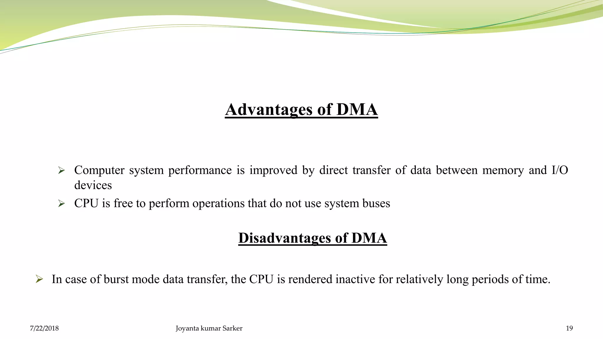 Advantages of DMA
 Computer system performance is improved by direct transfer of data between memory and I/O
devices
 CPU is free to perform operations that do not use system buses
Disadvantages of DMA
 In case of burst mode data transfer, the CPU is rendered inactive for relatively long periods of time.
7/22/2018 Joyanta kumar Sarker 19
 