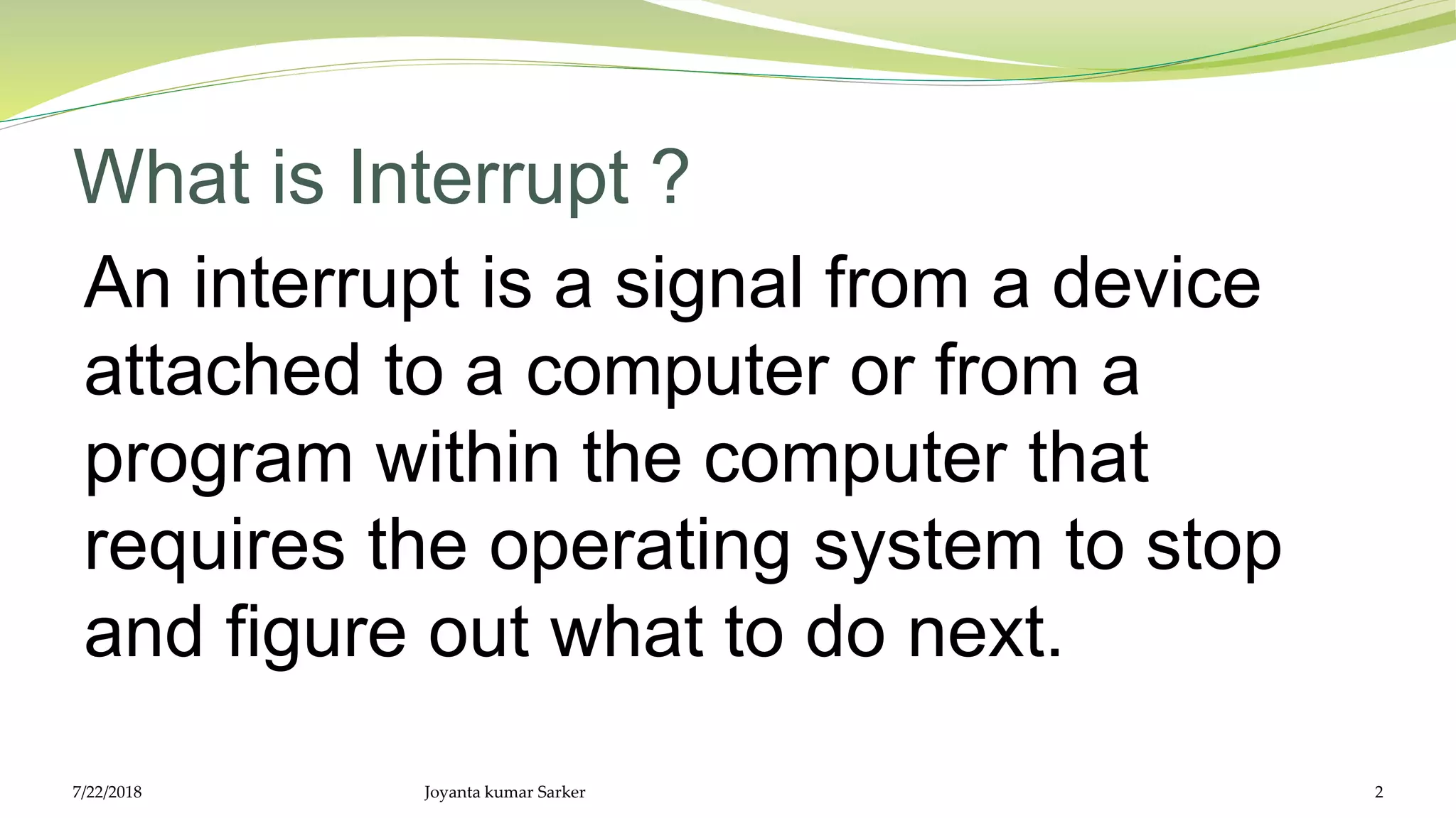 What is Interrupt ?
An interrupt is a signal from a device
attached to a computer or from a
program within the computer that
requires the operating system to stop
and figure out what to do next.
7/22/2018 Joyanta kumar Sarker 2
 