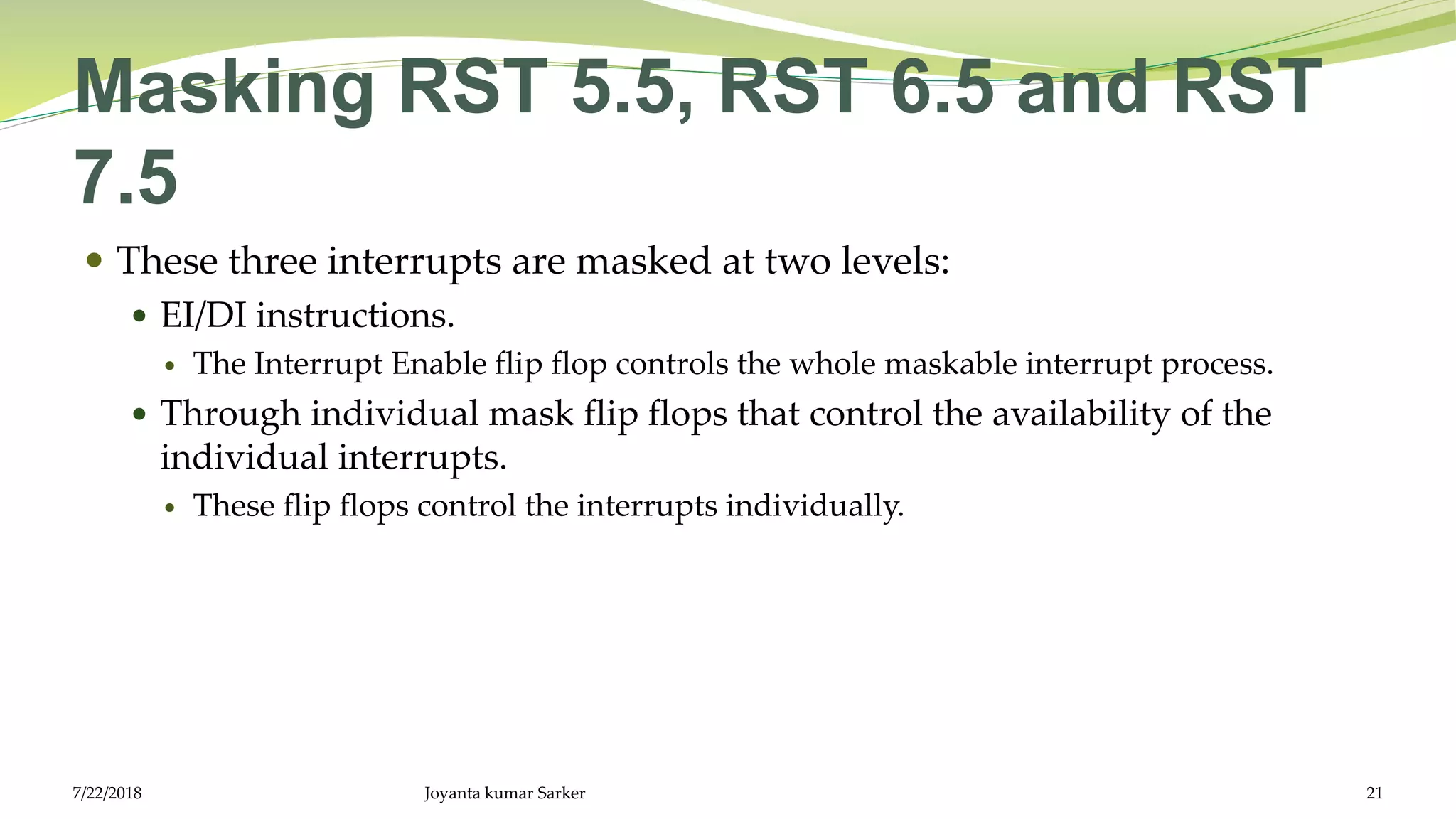 Masking RST 5.5, RST 6.5 and RST
7.5
 These three interrupts are masked at two levels:
 EI/DI instructions.
 The Interrupt Enable flip flop controls the whole maskable interrupt process.
 Through individual mask flip flops that control the availability of the
individual interrupts.
 These flip flops control the interrupts individually.
7/22/2018 Joyanta kumar Sarker 21
 