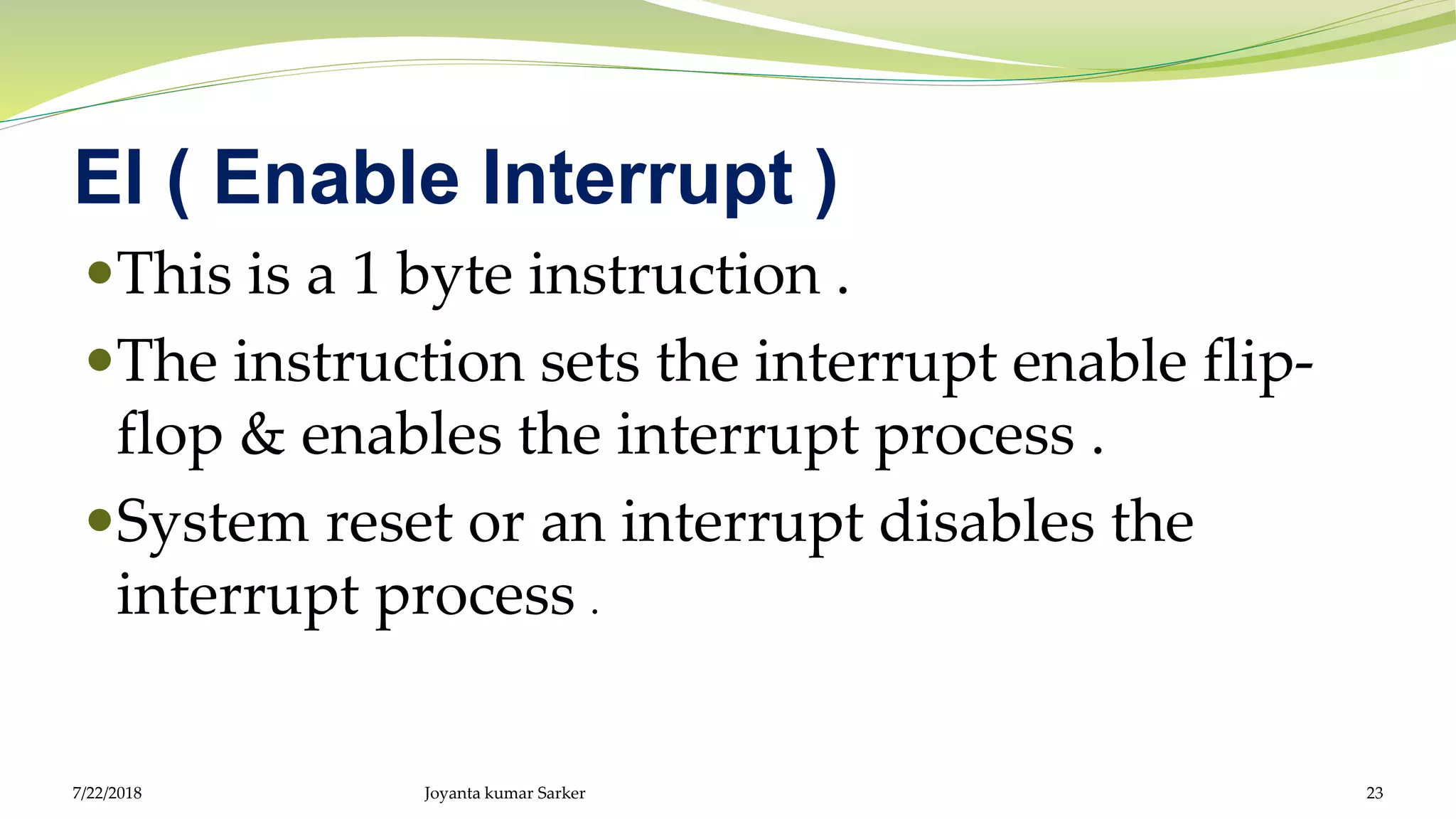 EI ( Enable Interrupt )
This is a 1 byte instruction .
The instruction sets the interrupt enable flip-
flop & enables the interrupt process .
System reset or an interrupt disables the
interrupt process .
7/22/2018 Joyanta kumar Sarker 23
 