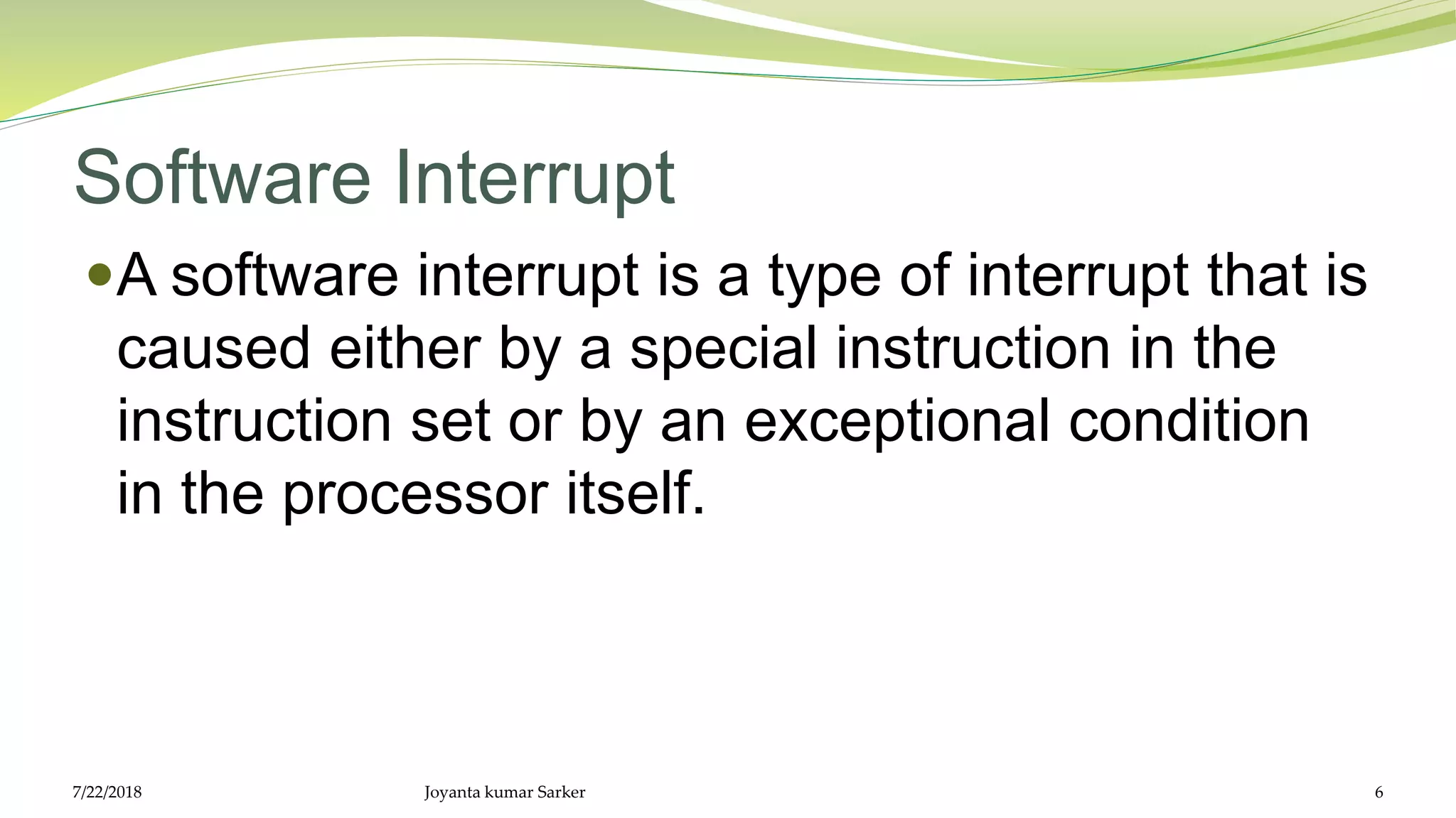 Software Interrupt
A software interrupt is a type of interrupt that is
caused either by a special instruction in the
instruction set or by an exceptional condition
in the processor itself.
7/22/2018 Joyanta kumar Sarker 6
 