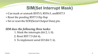 SIM(Set Interrupt Mask)
Can mask or unmask RST5.5, RST6.5, andRST7.5
Reset the pending RST7.5 flip flop
Set or reset the SOD(Serial Output Data) pin.
SIM does the following three tasks:
1. Mask the interrupts (bit 2, 1, 0).
2. Reset RST 7.5 (bit 4).
3. To implement serial I/O (bit 7, 6).
Joyanta kumar Sarker 127/22/2018
 