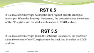 RST 6.5
It is a maskable interrupt, having the third highest priority among all
interrupts. When this interrupt is executed, the processor saves the content
of the PC register into the stack and branches to 0034H address.
RST 5.5
It is a maskable interrupt. When this interrupt is executed, the processor
saves the content of the PC register into the stack and branches to 002CH
address.
Joyanta kumar Sarker 147/22/2018
 