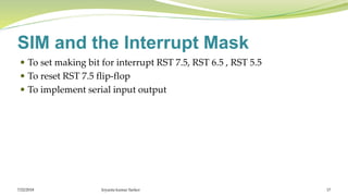 SIM and the Interrupt Mask
 To set making bit for interrupt RST 7.5, RST 6.5 , RST 5.5
 To reset RST 7.5 flip-flop
 To implement serial input output
7/22/2018 Joyanta kumar Sarker 17
 