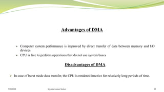 Advantages of DMA
 Computer system performance is improved by direct transfer of data between memory and I/O
devices
 CPU is free to perform operations that do not use system buses
Disadvantages of DMA
 In case of burst mode data transfer, the CPU is rendered inactive for relatively long periods of time.
7/22/2018 Joyanta kumar Sarker 19
 