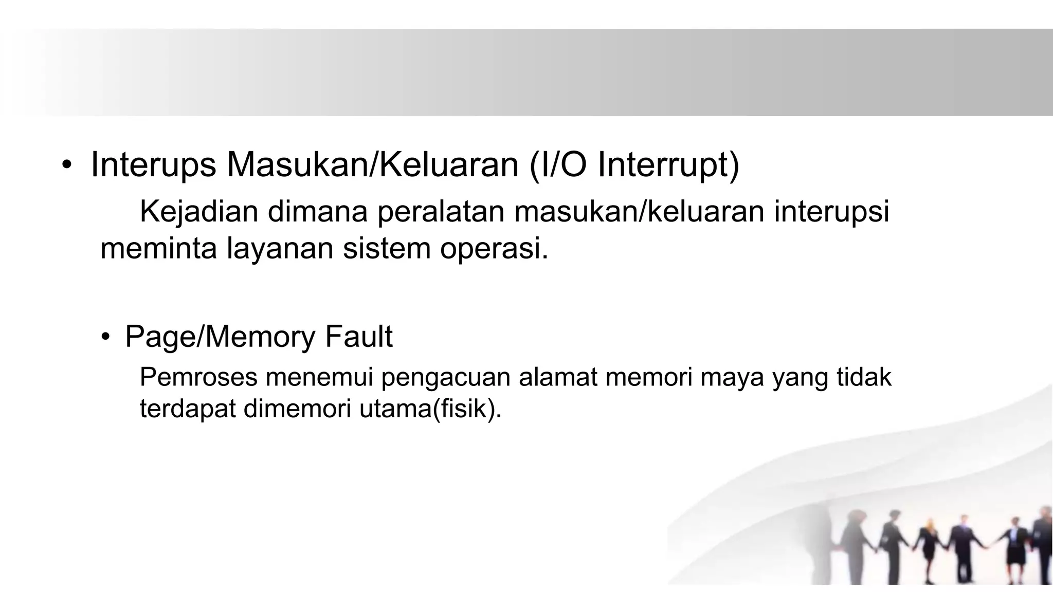 • Interups Masukan/Keluaran (I/O Interrupt)
Kejadian dimana peralatan masukan/keluaran interupsi
meminta layanan sistem operasi.
• Page/Memory Fault
Pemroses menemui pengacuan alamat memori maya yang tidak
terdapat dimemori utama(fisik).
 