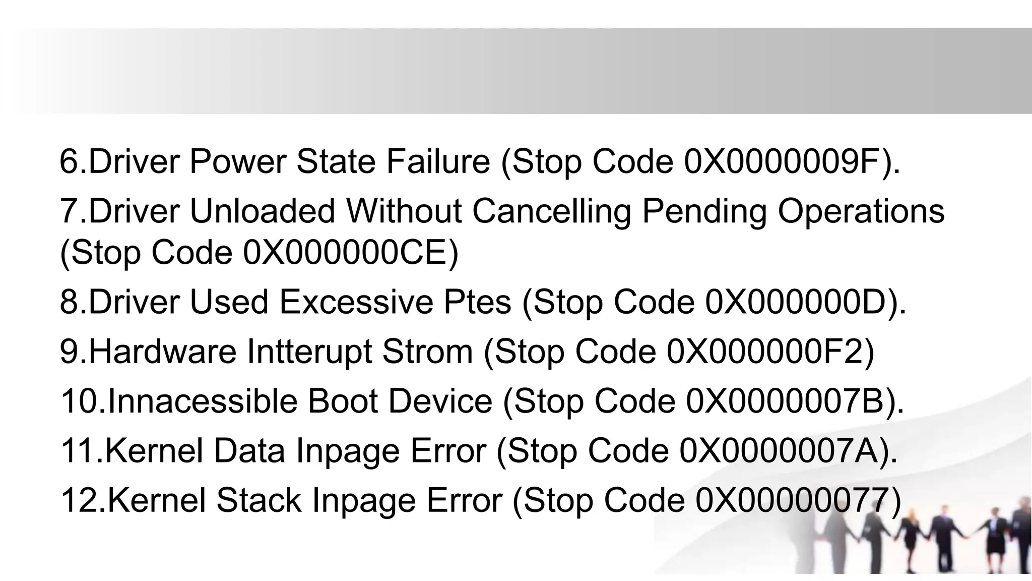 6.Driver Power State Failure (Stop Code 0X0000009F).
7.Driver Unloaded Without Cancelling Pending Operations
(Stop Code 0X000000CE)
8.Driver Used Excessive Ptes (Stop Code 0X000000D).
9.Hardware Intterupt Strom (Stop Code 0X000000F2)
10.Innacessible Boot Device (Stop Code 0X0000007B).
11.Kernel Data Inpage Error (Stop Code 0X0000007A).
12.Kernel Stack Inpage Error (Stop Code 0X00000077)
 