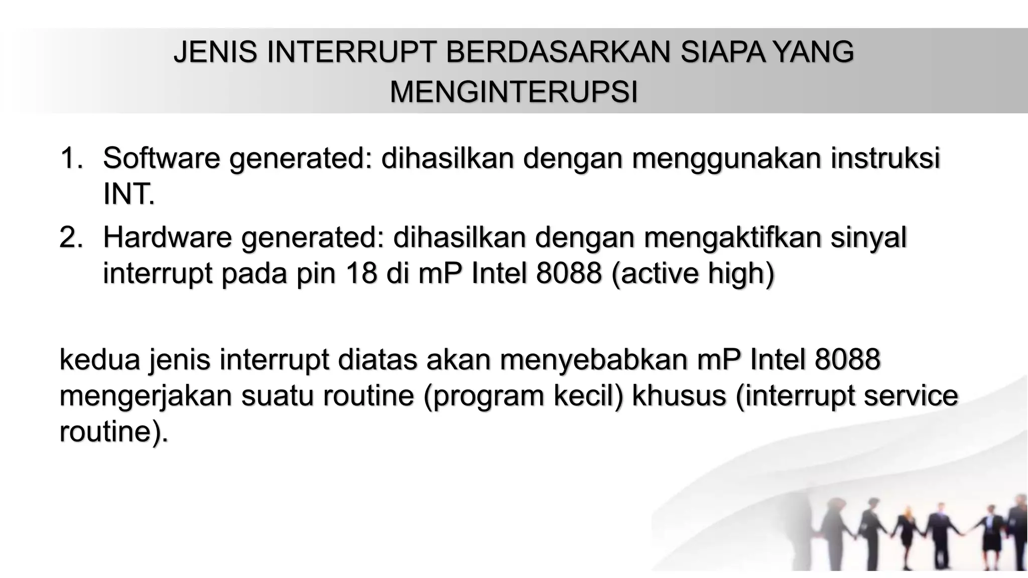 JENIS INTERRUPT BERDASARKAN SIAPA YANG
MENGINTERUPSI
1. Software generated: dihasilkan dengan menggunakan instruksi
INT.
2. Hardware generated: dihasilkan dengan mengaktifkan sinyal
interrupt pada pin 18 di mP Intel 8088 (active high)
kedua jenis interrupt diatas akan menyebabkan mP Intel 8088
mengerjakan suatu routine (program kecil) khusus (interrupt service
routine).
 